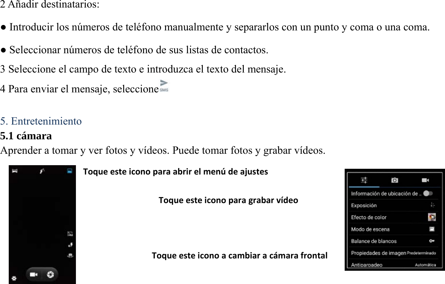 2 A&ntilde;adir destinatarios:   ● Introducir los n&uacute;meros de tel&eacute;fono manualmente y separarlos con un punto y coma o una coma. ● Seleccionar n&uacute;meros de tel&eacute;fono de sus listas de contactos. 3 Seleccione el campo de texto e introduzca el texto del mensaje.   4 Para enviar el mensaje, seleccione   5. Entretenimiento 5.1 c&aacute;mara Aprender a tomar y ver fotos y v&iacute;deos. Puede tomar fotos y grabar v&iacute;deos.         Toqueesteiconoparagrabarv&iacute;deoToqueesteiconoacambiarac&aacute;marafrontalToqueesteiconoparaabrirelmen&uacute;deajustes