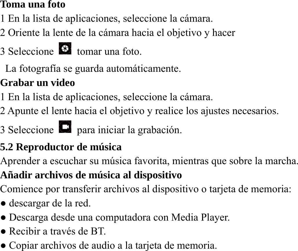 Toma una foto   1 En la lista de aplicaciones, seleccione la c&aacute;mara.   2 Oriente la lente de la c&aacute;mara hacia el objetivo y hacer   3 Seleccione    tomar una foto.   La fotograf&iacute;a se guarda autom&aacute;ticamente.   Grabar un video   1 En la lista de aplicaciones, seleccione la c&aacute;mara. 2 Apunte el lente hacia el objetivo y realice los ajustes necesarios.   3 Seleccione    para iniciar la grabaci&oacute;n.   5.2 Reproductor de m&uacute;sica   Aprender a escuchar su m&uacute;sica favorita, mientras que sobre la marcha.   A&ntilde;adir archivos de m&uacute;sica al dispositivo Comience por transferir archivos al dispositivo o tarjeta de memoria:   ● descargar de la red. ● Descarga desde una computadora con Media Player. ● Recibir a trav&eacute;s de BT. ● Copiar archivos de audio a la tarjeta de memoria.  