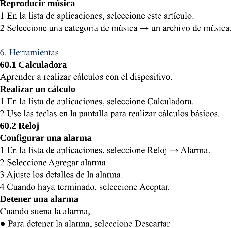 Reproducir m&uacute;sica   1 En la lista de aplicaciones, seleccione este art&iacute;culo. 2 Seleccione una categor&iacute;a de m&uacute;sica &rarr; un archivo de m&uacute;sica.    6. Herramientas 60.1 Calculadora Aprender a realizar c&aacute;lculos con el dispositivo. Realizar un c&aacute;lculo   1 En la lista de aplicaciones, seleccione Calculadora. 2 Use las teclas en la pantalla para realizar c&aacute;lculos b&aacute;sicos. 60.2 Reloj Configurar una alarma   1 En la lista de aplicaciones, seleccione Reloj &rarr; Alarma.   2 Seleccione Agregar alarma. 3 Ajuste los detalles de la alarma.   4 Cuando haya terminado, seleccione Aceptar. Detener una alarma   Cuando suena la alarma,   ● Para detener la alarma, seleccione Descartar 
