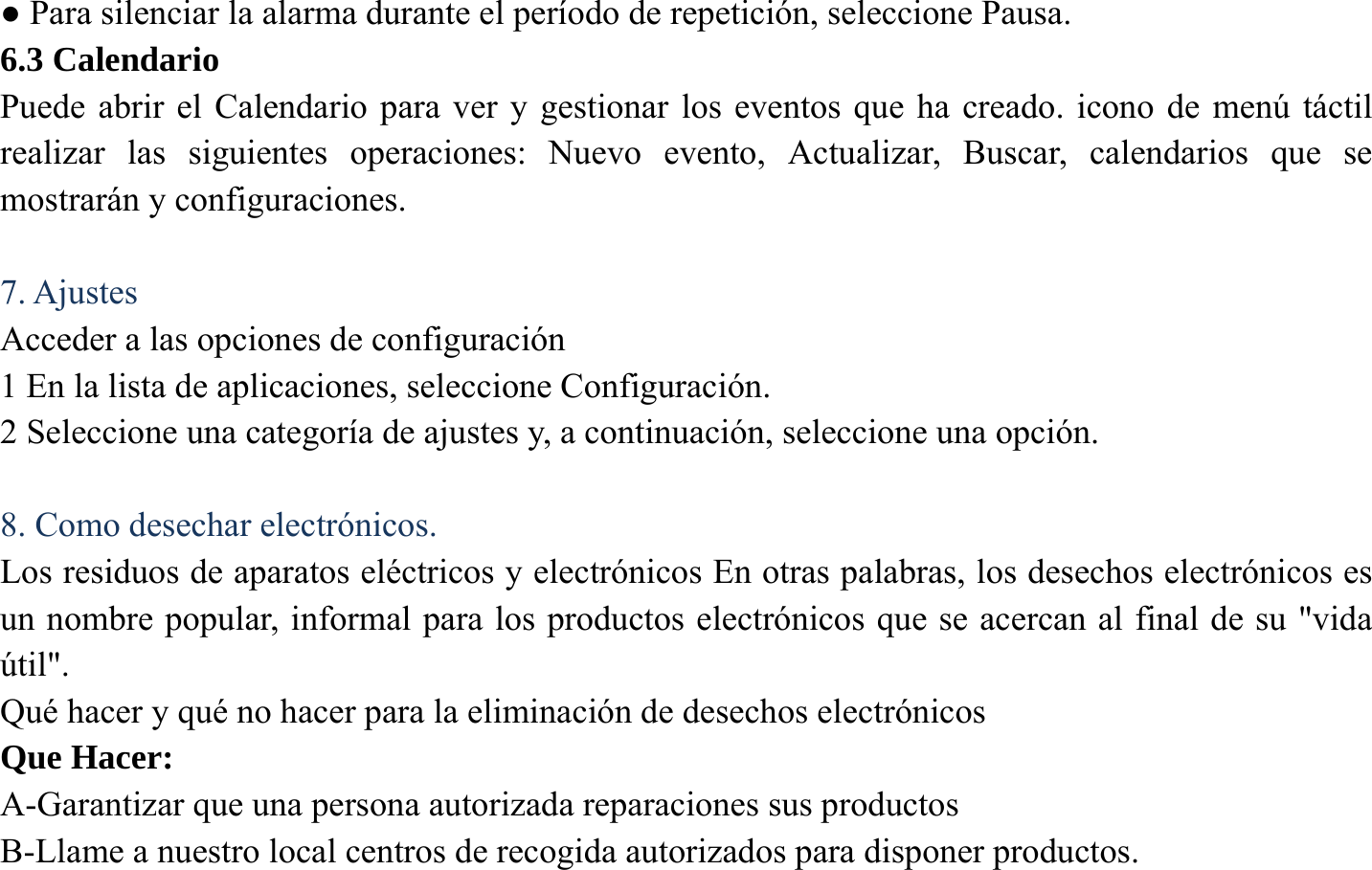 ● Para silenciar la alarma durante el per&iacute;odo de repetici&oacute;n, seleccione Pausa. 6.3 Calendario   Puede abrir el Calendario para ver y gestionar los eventos que ha creado. icono de men&uacute; t&aacute;ctil realizar las siguientes operaciones: Nuevo evento, Actualizar, Buscar, calendarios que se mostrar&aacute;n y configuraciones.  7. Ajustes Acceder a las opciones de configuraci&oacute;n 1 En la lista de aplicaciones, seleccione Configuraci&oacute;n.   2 Seleccione una categor&iacute;a de ajustes y, a continuaci&oacute;n, seleccione una opci&oacute;n.    8. Como desechar electr&oacute;nicos. Los residuos de aparatos el&eacute;ctricos y electr&oacute;nicos En otras palabras, los desechos electr&oacute;nicos es un nombre popular, informal para los productos electr&oacute;nicos que se acercan al final de su "vida &uacute;til". Qu&eacute; hacer y qu&eacute; no hacer para la eliminaci&oacute;n de desechos electr&oacute;nicos Que Hacer: A-Garantizar que una persona autorizada reparaciones sus productos   B-Llame a nuestro local centros de recogida autorizados para disponer productos. 