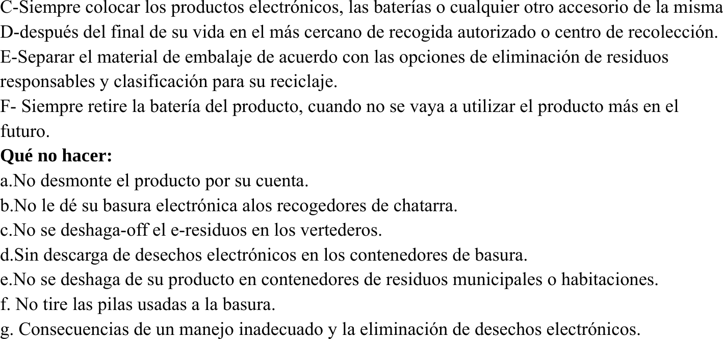 C-Siempre colocar los productos electr&oacute;nicos, las bater&iacute;as o cualquier otro accesorio de la misma D-despu&eacute;s del final de su vida en el m&aacute;s cercano de recogida autorizado o centro de recolecci&oacute;n. E-Separar el material de embalaje de acuerdo con las opciones de eliminaci&oacute;n de residuos responsables y clasificaci&oacute;n para su reciclaje. F- Siempre retire la bater&iacute;a del producto, cuando no se vaya a utilizar el producto m&aacute;s en el futuro. Qu&eacute; no hacer: a.No desmonte el producto por su cuenta. b.No le d&eacute; su basura electr&oacute;nica alos recogedores de chatarra. c.No se deshaga-off el e-residuos en los vertederos. d.Sin descarga de desechos electr&oacute;nicos en los contenedores de basura. e.No se deshaga de su producto en contenedores de residuos municipales o habitaciones. f. No tire las pilas usadas a la basura. g. Consecuencias de un manejo inadecuado y la eliminaci&oacute;n de desechos electr&oacute;nicos.       