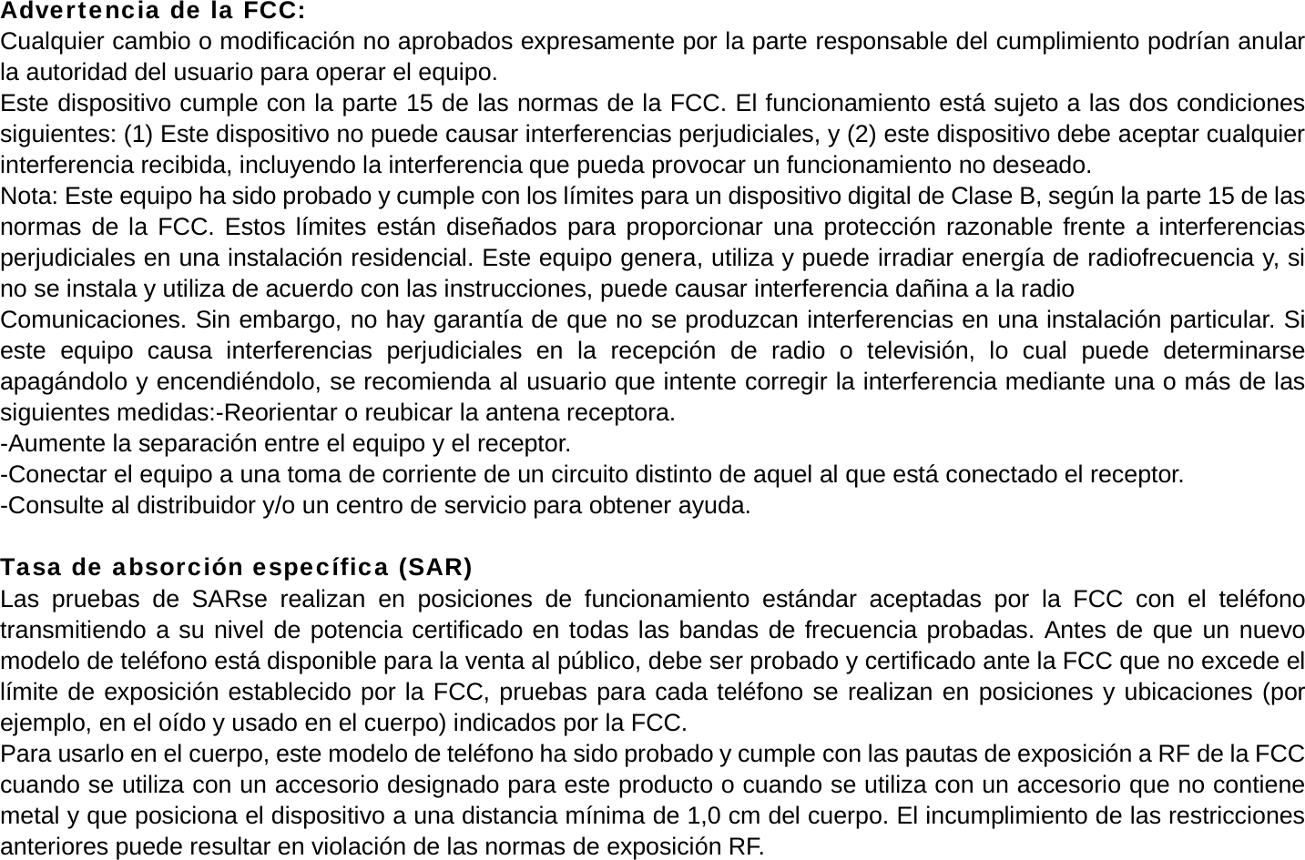 Advertencia de la FCC: Cualquier cambio o modificaci&oacute;n no aprobados expresamente por la parte responsable del cumplimiento podr&iacute;an anular la autoridad del usuario para operar el equipo. Este dispositivo cumple con la parte 15 de las normas de la FCC. El funcionamiento est&aacute; sujeto a las dos condiciones siguientes: (1) Este dispositivo no puede causar interferencias perjudiciales, y (2) este dispositivo debe aceptar cualquier interferencia recibida, incluyendo la interferencia que pueda provocar un funcionamiento no deseado. Nota: Este equipo ha sido probado y cumple con los l&iacute;mites para un dispositivo digital de Clase B, seg&uacute;n la parte 15 de las normas de la FCC. Estos l&iacute;mites est&aacute;n dise&ntilde;ados para proporcionar una protecci&oacute;n razonable frente a interferencias perjudiciales en una instalaci&oacute;n residencial. Este equipo genera, utiliza y puede irradiar energ&iacute;a de radiofrecuencia y, si no se instala y utiliza de acuerdo con las instrucciones, puede causar interferencia da&ntilde;ina a la radio Comunicaciones. Sin embargo, no hay garant&iacute;a de que no se produzcan interferencias en una instalaci&oacute;n particular. Si este equipo causa interferencias perjudiciales en la recepci&oacute;n de radio o televisi&oacute;n, lo cual puede determinarse apag&aacute;ndolo y encendi&eacute;ndolo, se recomienda al usuario que intente corregir la interferencia mediante una o m&aacute;s de las siguientes medidas:-Reorientar o reubicar la antena receptora. -Aumente la separaci&oacute;n entre el equipo y el receptor. -Conectar el equipo a una toma de corriente de un circuito distinto de aquel al que est&aacute; conectado el receptor. -Consulte al distribuidor y/o un centro de servicio para obtener ayuda.  Tasa de absorci&oacute;n espec&iacute;fica (SAR) Las pruebas de SARse realizan en posiciones de funcionamiento est&aacute;ndar aceptadas por la FCC con el tel&eacute;fono transmitiendo a su nivel de potencia certificado en todas las bandas de frecuencia probadas. Antes de que un nuevo modelo de tel&eacute;fono est&aacute; disponible para la venta al p&uacute;blico, debe ser probado y certificado ante la FCC que no excede el l&iacute;mite de exposici&oacute;n establecido por la FCC, pruebas para cada tel&eacute;fono se realizan en posiciones y ubicaciones (por ejemplo, en el o&iacute;do y usado en el cuerpo) indicados por la FCC. Para usarlo en el cuerpo, este modelo de tel&eacute;fono ha sido probado y cumple con las pautas de exposici&oacute;n a RF de la FCC cuando se utiliza con un accesorio designado para este producto o cuando se utiliza con un accesorio que no contiene metal y que posiciona el dispositivo a una distancia m&iacute;nima de 1,0 cm del cuerpo. El incumplimiento de las restricciones anteriores puede resultar en violaci&oacute;n de las normas de exposici&oacute;n RF. 