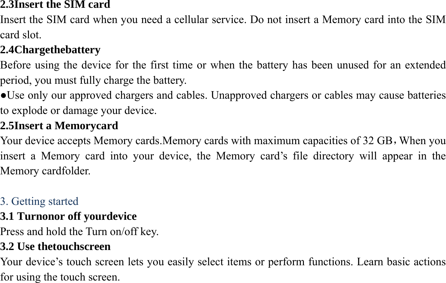 2.3Insert the SIM card Insert the SIM card when you need a cellular service. Do not insert a Memory card into the SIM card slot. 2.4Chargethebattery Before using the device for the first time or when the battery has been unused for an extended period, you must fully charge the battery.   ●Use only our approved chargers and cables. Unapproved chargers or cables may cause batteries to explode or damage your device. 2.5Insert a Memorycard Your device accepts Memory cards.Memory cards with maximum capacities of 32 GB，When you insert a Memory card into your device, the Memory card&rsquo;s file directory will appear in the Memory cardfolder.  3. Getting started 3.1 Turnonor off yourdevice Press and hold the Turn on/off key. 3.2 Use thetouchscreen Your device&rsquo;s touch screen lets you easily select items or perform functions. Learn basic actions for using the touch screen. 