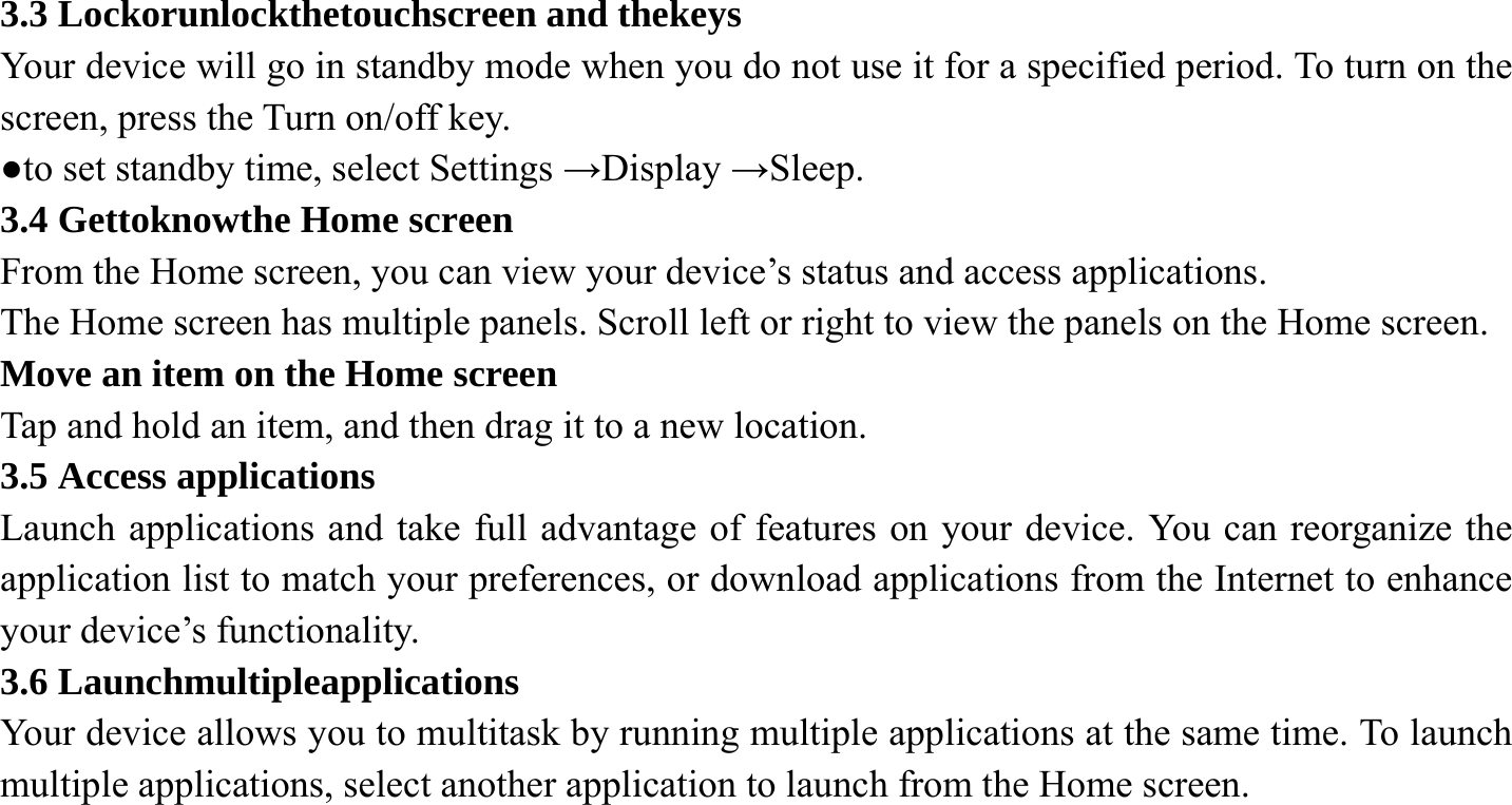 3.3 Lockorunlockthetouchscreen and thekeys Your device will go in standby mode when you do not use it for a specified period. To turn on the screen, press the Turn on/off key. ●to set standby time, select Settings &rarr;Display &rarr;Sleep. 3.4 Gettoknowthe Home screen From the Home screen, you can view your device&rsquo;s status and access applications. The Home screen has multiple panels. Scroll left or right to view the panels on the Home screen. Move an item on the Home screen   Tap and hold an item, and then drag it to a new location. 3.5 Access applications Launch applications and take full advantage of features on your device. You can reorganize the application list to match your preferences, or download applications from the Internet to enhance your device&rsquo;s functionality. 3.6 Launchmultipleapplications Your device allows you to multitask by running multiple applications at the same time. To launch multiple applications, select another application to launch from the Home screen.    