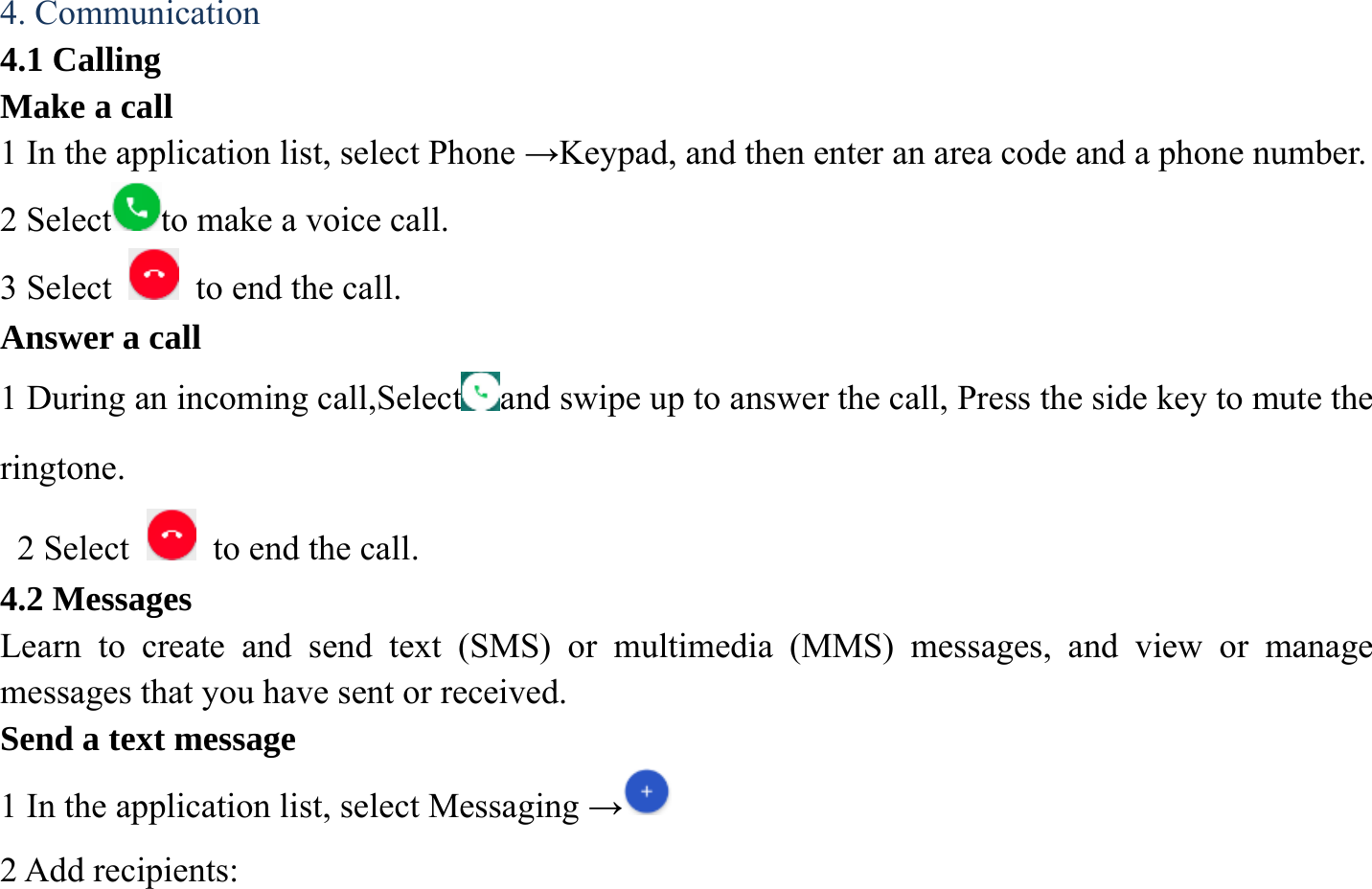4. Communication 4.1 Calling Make a call   1 In the application list, select Phone &rarr;Keypad, and then enter an area code and a phone number. 2 Select to make a voice call. 3 Select    to end the call.   Answer a call 1 During an incoming call,Select and swipe up to answer the call, Press the side key to mute the ringtone.  2 Select   to end the call.  4.2 Messages Learn to create and send text (SMS) or multimedia (MMS) messages, and view or manage messages that you have sent or received. Send a text message   1 In the application list, select Messaging &rarr; 2 Add recipients:   