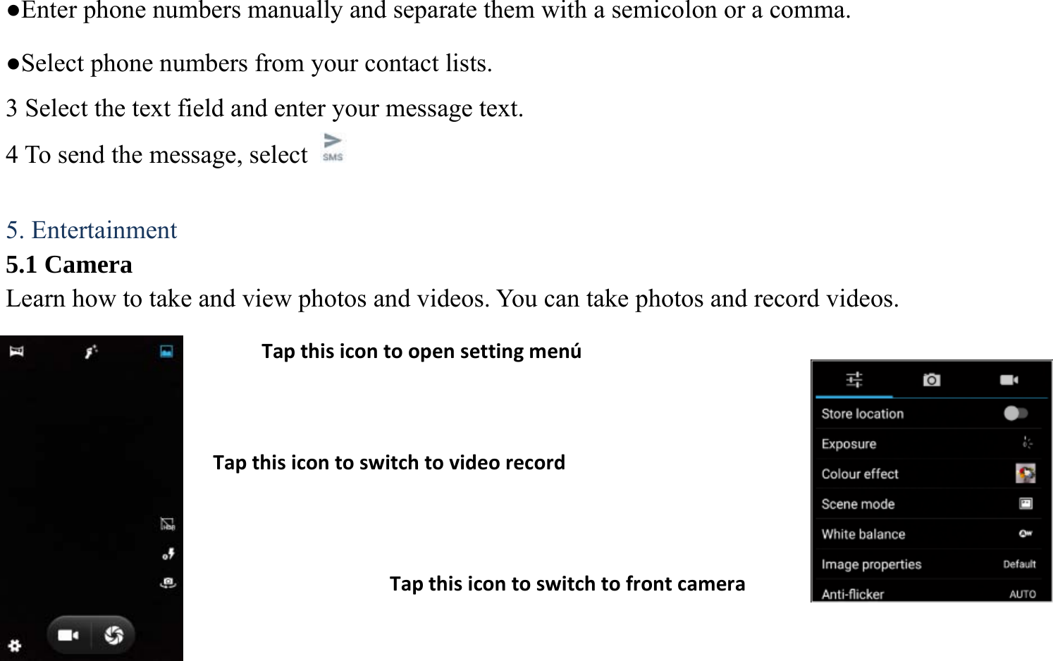●Enter phone numbers manually and separate them with a semicolon or a comma. ●Select phone numbers from your contact lists. 3 Select the text field and enter your message text.   4 To send the message, select    5. Entertainment 5.1 Camera Learn how to take and view photos and videos. You can take photos and record videos.           TapthisicontoswitchtovideorecordTapthisicontoswitchtofrontcameraTapthisicontoopensettingmen&uacute;