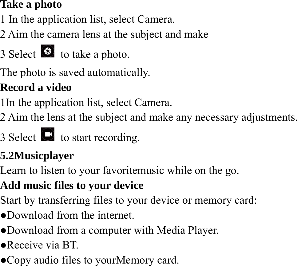 Take a photo   1 In the application list, select Camera.   2 Aim the camera lens at the subject and make   3 Select    to take a photo. The photo is saved automatically. Record a video   1In the application list, select Camera.   2 Aim the lens at the subject and make any necessary adjustments.   3 Select    to start recording. 5.2Musicplayer Learn to listen to your favoritemusic while on the go. Add music files to your device Start by transferring files to your device or memory card:   ●Download from the internet.   ●Download from a computer with Media Player.   ●Receive via BT. ●Copy audio files to yourMemory card.    