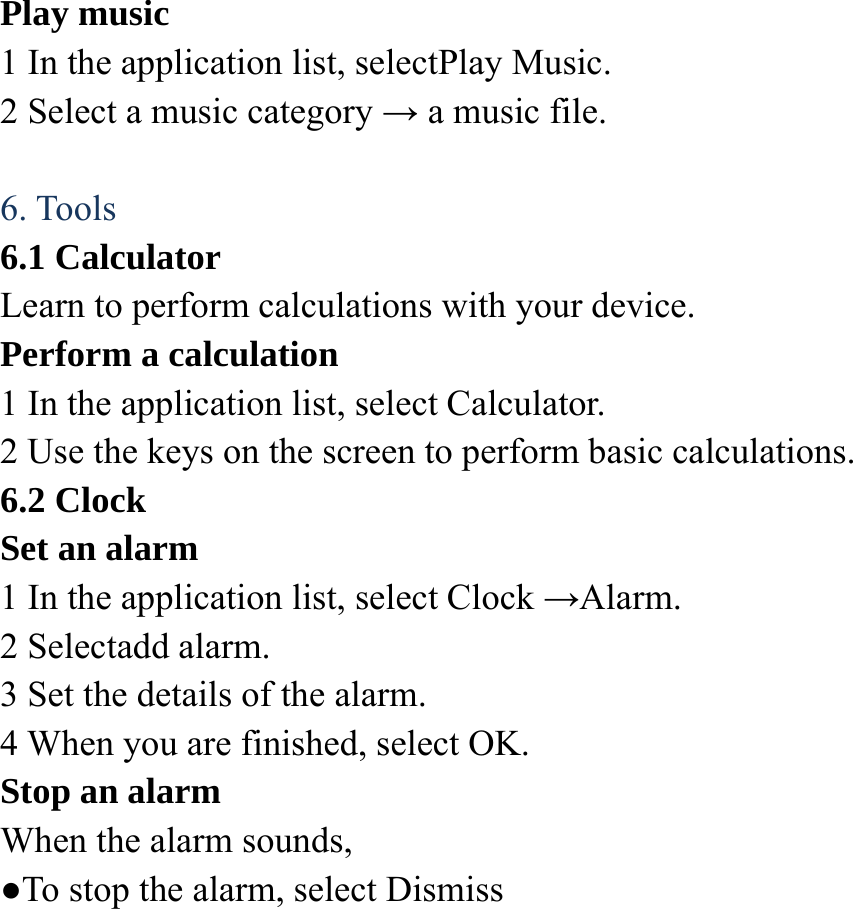 Play music   1 In the application list, selectPlay Music.   2 Select a music category &rarr; a music file.    6. Tools 6.1 Calculator Learn to perform calculations with your device. Perform a calculation   1 In the application list, select Calculator. 2 Use the keys on the screen to perform basic calculations. 6.2 Clock Set an alarm   1 In the application list, select Clock &rarr;Alarm.  2 Selectadd alarm. 3 Set the details of the alarm.   4 When you are finished, select OK. Stop an alarm   When the alarm sounds,   ●To stop the alarm, select Dismiss 