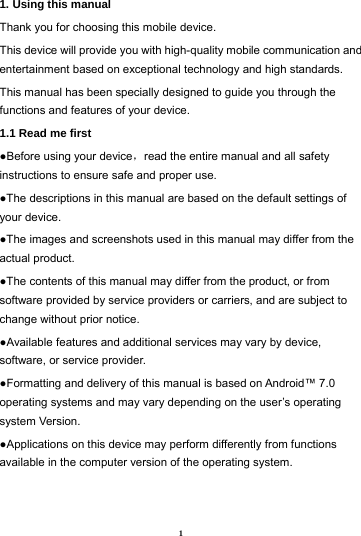 1 1. Using this manual   Thank you for choosing this mobile device.   This device will provide you with high-quality mobile communication and entertainment based on exceptional technology and high standards. This manual has been specially designed to guide you through the functions and features of your device. 1.1 Read me first   ●Before using your device，read the entire manual and all safety instructions to ensure safe and proper use. ●The descriptions in this manual are based on the default settings of your device. ●The images and screenshots used in this manual may differ from the actual product. ●The contents of this manual may differ from the product, or from software provided by service providers or carriers, and are subject to change without prior notice.   ●Available features and additional services may vary by device, software, or service provider. ●Formatting and delivery of this manual is based on Android&trade; 7.0 operating systems and may vary depending on the user&rsquo;s operating system Version. ●Applications on this device may perform differently from functions available in the computer version of the operating system.     