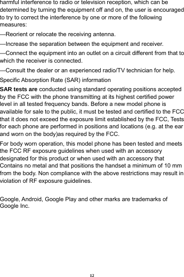 12 harmful interference to radio or television reception, which can be determined by turning the equipment off and on, the user is encouraged to try to correct the interference by one or more of the following measures: &mdash;Reorient or relocate the receiving antenna. &mdash;Increase the separation between the equipment and receiver. &mdash;Connect the equipment into an outlet on a circuit different from that to which the receiver is connected. &mdash;Consult the dealer or an experienced radio/TV technician for help. Specific Absorption Rate (SAR) information SAR tests are conducted using standard operating positions accepted by the FCC with the phone transmitting at its highest certified power level in all tested frequency bands. Before a new model phone is available for sale to the public, it must be tested and certified to the FCC that it does not exceed the exposure limit established by the FCC, Tests for each phone are performed in positions and locations (e.g. at the ear and worn on the body)as required by the FCC. For body worn operation, this model phone has been tested and meets the FCC RF exposure guidelines when used with an accessory designated for this product or when used with an accessory that Contains no metal and that positions the handset a minimum of 10 mm from the body. Non compliance with the above restrictions may result in violation of RF exposure guidelines.  Google, Android, Google Play and other marks are trademarks of Google Inc.     