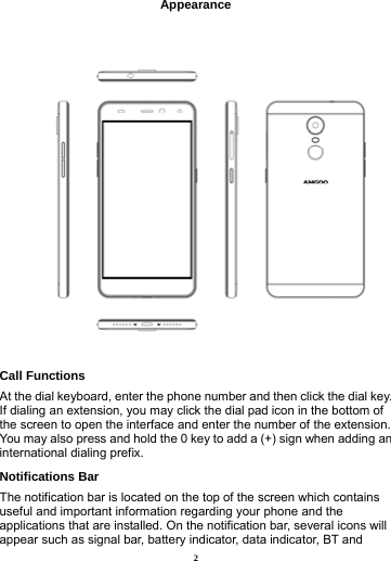 2  Appearance    Call Functions                           At the dial keyboard, enter the phone number and then click the dial key. If dialing an extension, you may click the dial pad icon in the bottom of the screen to open the interface and enter the number of the extension. You may also press and hold the 0 key to add a (+) sign when adding an international dialing prefix.  Notifications Bar                             The notification bar is located on the top of the screen which contains useful and important information regarding your phone and the applications that are installed. On the notification bar, several icons will appear such as signal bar, battery indicator, data indicator, BT and 