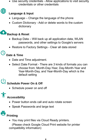 8 &bull;   Use security credentials - Allow applications to visit security credentials or other credentials   Language &amp; Input   &bull;   Language &ndash; Change the language of the phone &bull;   Custom Dictionary - Add or delete words to the custom dictionary Backup &amp; Reset     &bull;   Backup Data &ndash; Will back up all application data, WLAN passwords, and other settings to Google's servers &bull;   Restore to Factory Settings - Clear all data stored Date &amp; Time   &bull;  Date and Time adjustment.       &bull;   Select Date Format - There are 3 kinds of formats you can choose from: Month-Day-Year, Day-Month-Year and Year-Month-Day, and Year-Month-Day which is the default setting Schedule Power On &amp; Off &bull;   Schedule power on and off Accessibility  &bull;   Power button ends call and auto rotate screen &bull;   Speak Passwords and large text Printing  &bull;   You may print files via Cloud Ready printers.     (Please check Google Cloud Print website for printer compatibility information)   