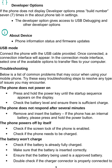 9  Developer Options  If the phone does not display Developer options press &ldquo;build number&rdquo; seven (7) times in the about phone tab in settings.   &bull;   The developer option gives access to USB Debugging and other developer options About Device   &bull;   Phone information status and firmware updates USB mode Connect the phone with the USB cable provided. Once connected, a connection interface will appear. In the connection mode interface, select one of the available options to transfer files to your computer.     Troubleshooting Below is a list of common problems that may occur when using your mobile phone. Try these easy troubleshooting steps to resolve any type of issues you may encounter.   The phone does not power on   Press and hold the power key until the startup sequence appears on the display.   Check the battery level and ensure there is sufficient charge. The phone does not respond after several minutes   Remove and insert the battery &ndash; If the phone has an internal battery, please press and hold the power button. The phone powers off by itself   Check if the screen lock of the phone is enabled.   Check if the phone needs to be charged. The battery won&rsquo;t charge   Check if the battery is already fully charged.   Make sure that the battery is inserted correctly.     Ensure that the battery being used is a approved battery.   Double check if the charger connector is properly connected to 