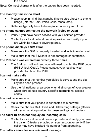 10 the phone. Note: Connect charger only after the battery has been inserted.  The standby time is too short   Please keep in mind that standby time relates directly to phone usage (Internet, Text, Voice Calls, Maps, etc.).   Batteries typically have to be replaced after a year of use. The phone cannot connect to the network (Voice or Data)   Verify if you have active service with your service provider.     Contact your local network service provider and verify if you are within its network coverage area. The phone displays a SIM Error   Make sure the SIM is properly inserted and in its intended slot.   Make sure that the SIM card is not damaged or scratched. The PIN code was entered incorrectly three times   The SIM card will lock and you will need to enter the PUK code (PIN Unlock Code). Please contact your local service provider to obtain the PUK. I cannot make calls   Make sure that the number you dialed is correct and the dial key has been pressed.   Use the full national area code when dialing out of your area or when abroad, use country-specific international access codes. I cannot receive calls   Make sure that your phone is connected to a network.   Check the phones Call Divert and Call barring settings (Check with your service provider for these settings and codes) The caller ID does not display on incoming calls   Contact your local network service provider and verify you have the caller ID feature enabled on your account or verify if the caller may have blocked his number from appearing. The caller cannot leave a voicemail message 