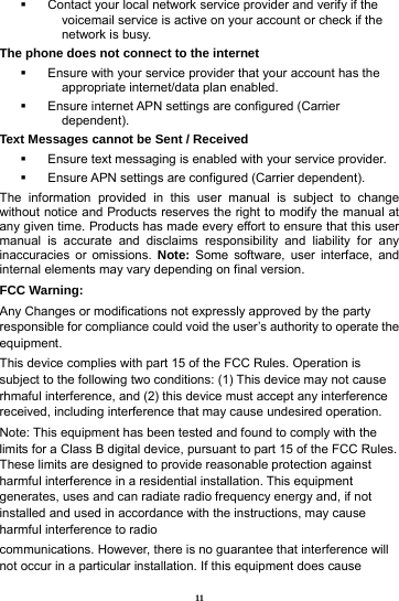 11   Contact your local network service provider and verify if the voicemail service is active on your account or check if the network is busy. The phone does not connect to the internet   Ensure with your service provider that your account has the appropriate internet/data plan enabled.   Ensure internet APN settings are configured (Carrier dependent).  Text Messages cannot be Sent / Received     Ensure text messaging is enabled with your service provider.   Ensure APN settings are configured (Carrier dependent). The information provided in this user manual is subject to change without notice and Products reserves the right to modify the manual at any given time. Products has made every effort to ensure that this user manual is accurate and disclaims responsibility and liability for any inaccuracies or omissions. Note: Some software, user interface, and internal elements may vary depending on final version.   FCC Warning: Any Changes or modifications not expressly approved by the party responsible for compliance could void the user&rsquo;s authority to operate the equipment. This device complies with part 15 of the FCC Rules. Operation is subject to the following two conditions: (1) This device may not cause rhmaful interference, and (2) this device must accept any interference received, including interference that may cause undesired operation. Note: This equipment has been tested and found to comply with the limits for a Class B digital device, pursuant to part 15 of the FCC Rules. These limits are designed to provide reasonable protection against harmful interference in a residential installation. This equipment generates, uses and can radiate radio frequency energy and, if not installed and used in accordance with the instructions, may cause harmful interference to radio communications. However, there is no guarantee that interference will not occur in a particular installation. If this equipment does cause 