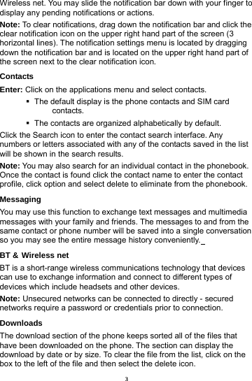 3 Wireless net. You may slide the notification bar down with your finger to display any pending notifications or actions. Note: To clear notifications, drag down the notification bar and click the clear notification icon on the upper right hand part of the screen (3 horizontal lines). The notification settings menu is located by dragging down the notification bar and is located on the upper right hand part of the screen next to the clear notification icon.   Contacts Enter: Click on the applications menu and select contacts.    The default display is the phone contacts and SIM card contacts.    The contacts are organized alphabetically by default. Click the Search icon to enter the contact search interface. Any numbers or letters associated with any of the contacts saved in the list will be shown in the search results. Note: You may also search for an individual contact in the phonebook. Once the contact is found click the contact name to enter the contact profile, click option and select delete to eliminate from the phonebook.   Messaging You may use this function to exchange text messages and multimedia messages with your family and friends. The messages to and from the same contact or phone number will be saved into a single conversation so you may see the entire message history conveniently.  BT &amp; Wireless net BT is a short-range wireless communications technology that devices can use to exchange information and connect to different types of devices which include headsets and other devices.             Note: Unsecured networks can be connected to directly - secured networks require a password or credentials prior to connection. Downloads The download section of the phone keeps sorted all of the files that have been downloaded on the phone. The section can display the download by date or by size. To clear the file from the list, click on the box to the left of the file and then select the delete icon. 