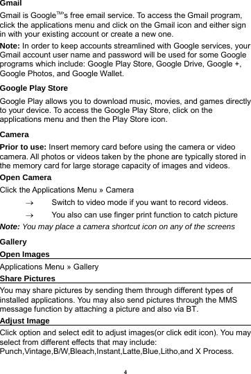 4 Gmail Gmail is GoogleTM&rsquo;s free email service. To access the Gmail program, click the applications menu and click on the Gmail icon and either sign in with your existing account or create a new one.   Note: In order to keep accounts streamlined with Google services, your Gmail account user name and password will be used for some Google programs which include: Google Play Store, Google Drive, Google +, Google Photos, and Google Wallet. Google Play Store Google Play allows you to download music, movies, and games directly to your device. To access the Google Play Store, click on the applications menu and then the Play Store icon. Camera Prior to use: Insert memory card before using the camera or video camera. All photos or videos taken by the phone are typically stored in the memory card for large storage capacity of images and videos. Open Camera Click the Applications Menu &raquo; Camera   &rarr;  Switch to video mode if you want to record videos.   &rarr;  You also can use finger print function to catch picture Note: You may place a camera shortcut icon on any of the screens Gallery Open Images                                                       Applications Menu &raquo; Gallery Share Pictures                                                      You may share pictures by sending them through different types of installed applications. You may also send pictures through the MMS message function by attaching a picture and also via BT. Adjust Image                                                       Click option and select edit to adjust images(or click edit icon). You may select from different effects that may include: Punch,Vintage,B/W,Bleach,Instant,Latte,Blue,Litho,and X Process. 