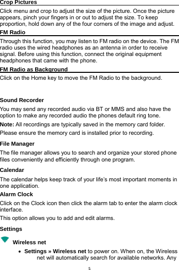 5 Crop Pictures                                                   Click menu and crop to adjust the size of the picture. Once the picture appears, pinch your fingers in or out to adjust the size. To keep proportion, hold down any of the four corners of the image and adjust. FM Radio                                                           Through this function, you may listen to FM radio on the device. The FM radio uses the wired headphones as an antenna in order to receive signal. Before using this function, connect the original equipment headphones that came with the phone. FM Radio as Background                                       Click on the Home key to move the FM Radio to the background.  Sound Recorder You may send any recorded audio via BT or MMS and also have the option to make any recorded audio the phones default ring tone.   Note: All recordings are typically saved in the memory card folder. Please ensure the memory card is installed prior to recording.   File Manager The file manager allows you to search and organize your stored phone files conveniently and efficiently through one program. Calendar The calendar helps keep track of your life&rsquo;s most important moments in one application.   Alarm Clock Click on the Clock icon then click the alarm tab to enter the alarm clock interface.  This option allows you to add and edit alarms.     Settings  Wireless net   &bull;   Settings &raquo; Wireless net to power on. When on, the Wireless net will automatically search for available networks. Any 