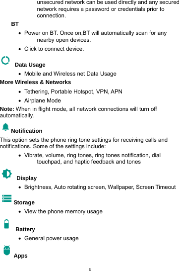 6 unsecured network can be used directly and any secured network requires a password or credentials prior to connection. BT  &bull;   Power on BT. Once on,BT will automatically scan for any nearby open devices. &bull;   Click to connect device.  Data Usage &bull;   Mobile and Wireless net Data Usage More Wireless &amp; Networks &bull;   Tethering, Portable Hotspot, VPN, APN &bull;   Airplane  Mode Note: When in flight mode, all network connections will turn off automatically. Notification This option sets the phone ring tone settings for receiving calls and notifications. Some of the settings include: &bull;   Vibrate, volume, ring tones, ring tones notification, dial touchpad, and haptic feedback and tones  Display   &bull;   Brightness, Auto rotating screen, Wallpaper, Screen Timeout Storage &bull;   View the phone memory usage  Battery  &bull;   General power usage Apps 