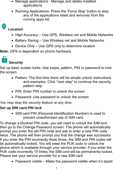 7 &bull;   Manage applications - Manage and delete installed applications &bull;   Running Applications- Press the &lsquo;Force Stop&rsquo; button to stop any of the applications listed and removes from the running apps list. Location   &bull;   High Accuracy &ndash; Use GPS, Wireless net and Mobile Networks &bull;   Battery Saving &ndash; Use Wireless net and Mobile Networks &bull;   Device Only &ndash; Use GPS only to determine location Note: GPS is dependent on phone hardware. Security  Set up basic screen locks: Use swipe, pattern, PIN or password to lock the screen.   &bull;   Pattern: The first time there will be simple unlock instructions and examples. Click &ldquo;next step&rdquo; to continue the security pattern step &bull;   PIN: Enter PIN number to unlock the screen &bull;   Password: Use password to unlock the screen You may stop the security feature at any time. Set up SIM card PIN lock &bull;   SIM card PIN (Personal Identification Number) is used to prevent unauthorized use of SIM card.   To change a blocked PIN code, you will need to unlock the SIM lock then go to the Change Password screen. The phone will automatically prompt you enter the old PIN code and ask to enter a new PIN code twice. The phone will then prompt you that the change was successful. If you enter the PIN incorrectly three times, the SIM and PIN codes will be automatically locked. You will need the PUK code to unlock the phone which is available through your service provider. If you enter the PUK code incorrectly 10 times, the SIM card will be permanently locked. Please see your service provider for a new SIM card &bull;   Password visible &ndash; Make the password visible when it&rsquo;s typed 