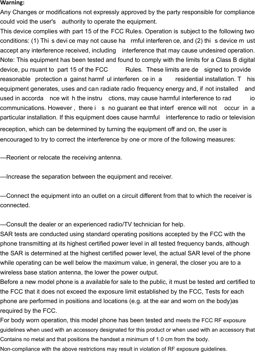 Warning:Any Changes or modifications not expressly approved by the party responsible for compliance could void the user's    authority to operate the equipment. This device complies with part 15 of the  FCC Rules. Operation is subject to the following two conditions: (1) Thi s devi ce may not cause ha rmful interferen ce, and (2) thi s device m ust accept any interference received, including    interference that may cause undesired operation. Note: This equipment has been tested and found to comply with the limits for a Class B digital device, pu rsuant to  part 15 of the FCC  Rules. These limits are de signed to provide reasonable protection a gainst harmf ul interferen ce in  a  residential installation. T his equipment generates, uses and can radiate radio frequency energy and, if  not installed    and used in accorda nce wit h the instru ctions, may cause harmful interference to rad io communications. However ,  there i s no guarant ee that interf erence will not  occur in a particular installation. If this equipment does cause harmful    interference to radio or television reception, which can be determined by turning the equipment off and on, the user is   encouraged to try to correct the interference by one or more of the following measures:     &mdash;Reorient or relocate the receiving antenna.     &mdash;Increase the separation between the equipment and receiver.     &mdash;Connect the equipment into an outlet on a circuit different from that to which the receiver is connected.   &mdash;Consult the dealer or an experienced radio/TV technician for help.     SAR tests are conducted using standard operating positions accepted by the FCC with the phone transmitting at its highest certified power level in all tested frequency bands, although the SAR is determined at the highest certified power level, the actual SAR level of the phone while operating can be well below the maximum value, in general, the closer you are to a wireless base station antenna, the lower the power output. Before a new model phone is a available for sale to the public, it must be tested and certified to the FCC that it does not exceed the exposure limit established by the FCC, Tests for each phone are performed in positions and locations (e.g. at the ear and worn on the body)as required by the FCC. For body worn operation, this model phone has been tested and meets the FCC RF exposure guidelines when used with an accessory designated for this product or when used with an accessory that Contains no metal and that positions the handset a minimum of 1.0 cm from the body. Non-compliance with the above restrictions may result in violation of RF exposure guidelines.