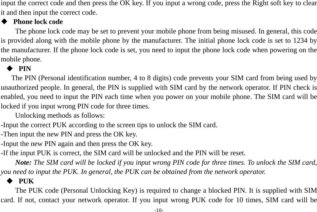 -10- input the correct code and then press the OK key. If you input a wrong code, press the Right soft key to clear it and then input the correct code.    Phone lock code The phone lock code may be set to prevent your mobile phone from being misused. In general, this code is provided along with the mobile phone by the manufacturer. The initial phone lock code is set to 1234 by the manufacturer. If the phone lock code is set, you need to input the phone lock code when powering on the mobile phone.  PIN The PIN (Personal identification number, 4 to 8 digits) code prevents your SIM card from being used by unauthorized people. In general, the PIN is supplied with SIM card by the network operator. If PIN check is enabled, you need to input the PIN each time when you power on your mobile phone. The SIM card will be locked if you input wrong PIN code for three times. Unlocking methods as follows: -Input the correct PUK according to the screen tips to unlock the SIM card. -Then input the new PIN and press the OK key. -Input the new PIN again and then press the OK key. -If the input PUK is correct, the SIM card will be unlocked and the PIN will be reset. Note: The SIM card will be locked if you input wrong PIN code for three times. To unlock the SIM card, you need to input the PUK. In general, the PUK can be obtained from the network operator.  PUK The PUK code (Personal Unlocking Key) is required to change a blocked PIN. It is supplied with SIM card. If not, contact your network operator. If you input wrong PUK code for 10 times, SIM card will be 