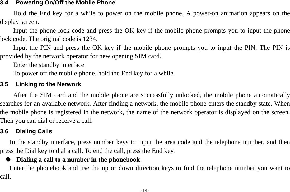 -14- 3.4  Powering On/Off the Mobile Phone Hold the End key for a while to power on the mobile phone. A power-on animation appears on the display screen. Input the phone lock code and press the OK key if the mobile phone prompts you to input the phone lock code. The original code is 1234. Input the PIN and press the OK key if the mobile phone prompts you to input the PIN. The PIN is provided by the network operator for new opening SIM card. Enter the standby interface. To power off the mobile phone, hold the End key for a while. 3.5  Linking to the Network After the SIM card and the mobile phone are successfully unlocked, the mobile phone automatically searches for an available network. After finding a network, the mobile phone enters the standby state. When the mobile phone is registered in the network, the name of the network operator is displayed on the screen. Then you can dial or receive a call. 3.6 Dialing Calls In the standby interface, press number keys to input the area code and the telephone number, and then press the Dial key to dial a call. To end the call, press the End key.  Dialing a call to a number in the phonebook Enter the phonebook and use the up or down direction keys to find the telephone number you want to call. 