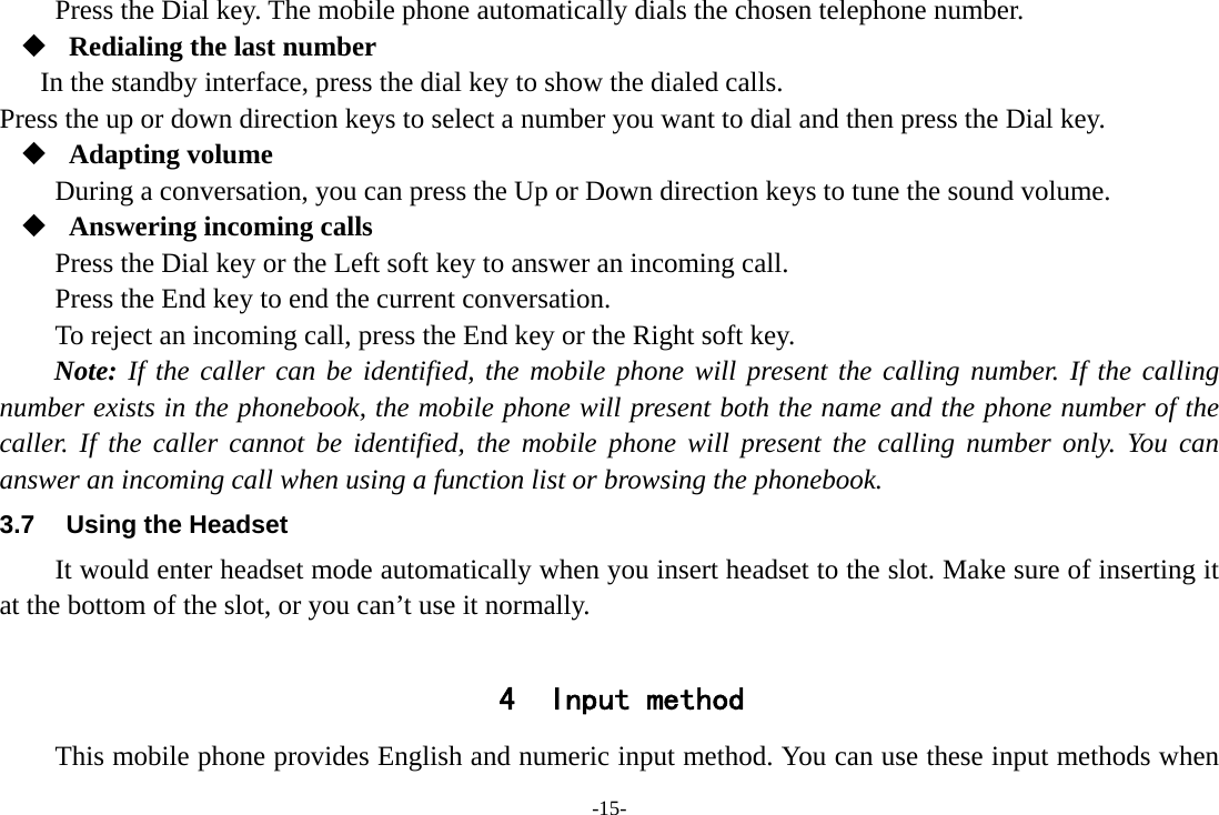 -15- Press the Dial key. The mobile phone automatically dials the chosen telephone number.  Redialing the last number In the standby interface, press the dial key to show the dialed calls. Press the up or down direction keys to select a number you want to dial and then press the Dial key.  Adapting volume During a conversation, you can press the Up or Down direction keys to tune the sound volume.  Answering incoming calls Press the Dial key or the Left soft key to answer an incoming call. Press the End key to end the current conversation. To reject an incoming call, press the End key or the Right soft key. Note: If the caller can be identified, the mobile phone will present the calling number. If the calling number exists in the phonebook, the mobile phone will present both the name and the phone number of the caller. If the caller cannot be identified, the mobile phone will present the calling number only. You can answer an incoming call when using a function list or browsing the phonebook. 3.7  Using the Headset It would enter headset mode automatically when you insert headset to the slot. Make sure of inserting it at the bottom of the slot, or you can&rsquo;t use it normally.  4 Input method This mobile phone provides English and numeric input method. You can use these input methods when 
