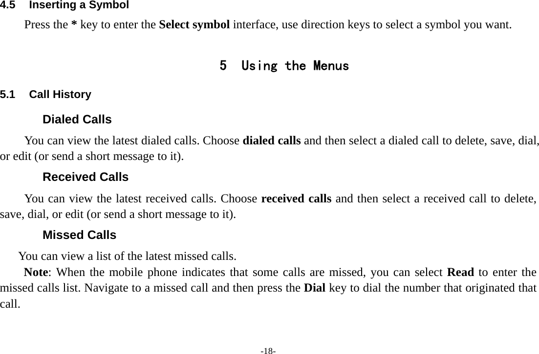 -18- 4.5  Inserting a Symbol Press the * key to enter the Select symbol interface, use direction keys to select a symbol you want.  5 Using the Menus 5.1 Call History Dialed Calls You can view the latest dialed calls. Choose dialed calls and then select a dialed call to delete, save, dial, or edit (or send a short message to it). Received Calls You can view the latest received calls. Choose received calls and then select a received call to delete, save, dial, or edit (or send a short message to it). Missed Calls       You can view a list of the latest missed calls. Note: When the mobile phone indicates that some calls are missed, you can select Read to enter the missed calls list. Navigate to a missed call and then press the Dial key to dial the number that originated that call. 