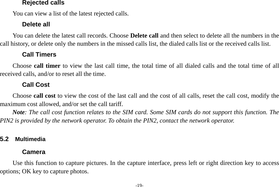 -19- Rejected calls You can view a list of the latest rejected calls. Delete all   You can delete the latest call records. Choose Delete call and then select to delete all the numbers in the call history, or delete only the numbers in the missed calls list, the dialed calls list or the received calls list. Call Timers Choose call timer to view the last call time, the total time of all dialed calls and the total time of all received calls, and/or to reset all the time. Call Cost Choose call cost to view the cost of the last call and the cost of all calls, reset the call cost, modify the maximum cost allowed, and/or set the call tariff. Note: The call cost function relates to the SIM card. Some SIM cards do not support this function. The PIN2 is provided by the network operator. To obtain the PIN2, contact the network operator.   5.2  Multimedia Camera   Use this function to capture pictures. In the capture interface, press left or right direction key to access options; OK key to capture photos. 