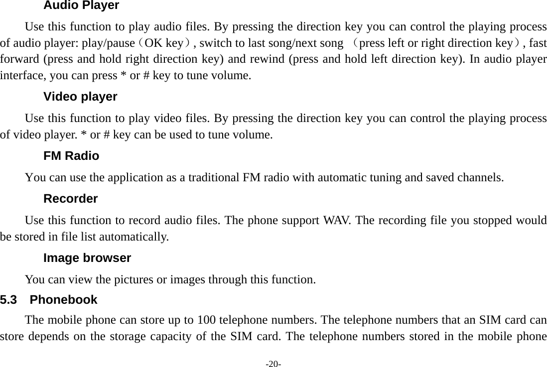 -20- Audio Player Use this function to play audio files. By pressing the direction key you can control the playing process of audio player: play/pause（OK key）, switch to last song/next song （press left or right direction key）, fast forward (press and hold right direction key) and rewind (press and hold left direction key). In audio player interface, you can press * or # key to tune volume. Video player Use this function to play video files. By pressing the direction key you can control the playing process of video player. * or # key can be used to tune volume. FM Radio You can use the application as a traditional FM radio with automatic tuning and saved channels.   Recorder Use this function to record audio files. The phone support WAV. The recording file you stopped would be stored in file list automatically. Image browser You can view the pictures or images through this function.   5.3 Phonebook The mobile phone can store up to 100 telephone numbers. The telephone numbers that an SIM card can store depends on the storage capacity of the SIM card. The telephone numbers stored in the mobile phone 