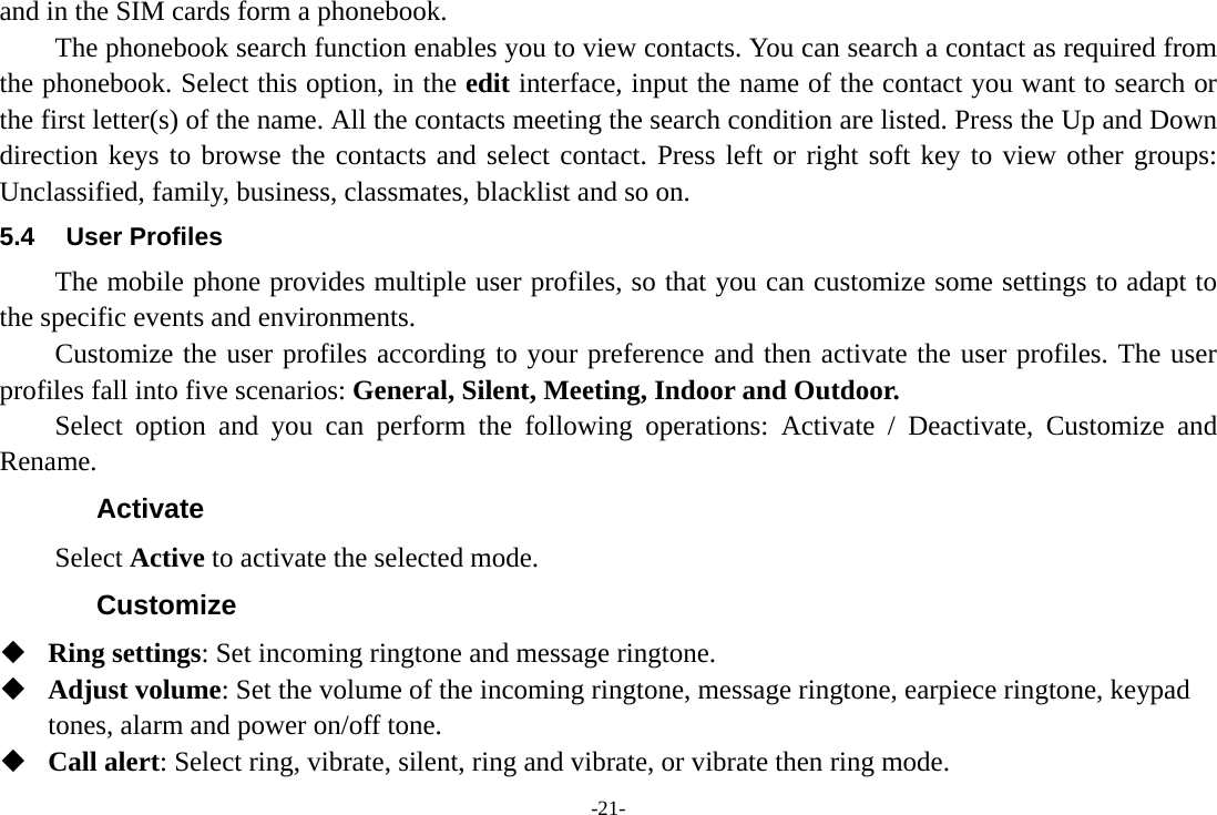 -21- and in the SIM cards form a phonebook.   The phonebook search function enables you to view contacts. You can search a contact as required from the phonebook. Select this option, in the edit interface, input the name of the contact you want to search or the first letter(s) of the name. All the contacts meeting the search condition are listed. Press the Up and Down direction keys to browse the contacts and select contact. Press left or right soft key to view other groups: Unclassified, family, business, classmates, blacklist and so on. 5.4 User Profiles The mobile phone provides multiple user profiles, so that you can customize some settings to adapt to the specific events and environments. Customize the user profiles according to your preference and then activate the user profiles. The user profiles fall into five scenarios: General, Silent, Meeting, Indoor and Outdoor. Select option and you can perform the following operations: Activate / Deactivate, Customize and Rename. Activate Select Active to activate the selected mode. Customize  Ring settings: Set incoming ringtone and message ringtone.  Adjust volume: Set the volume of the incoming ringtone, message ringtone, earpiece ringtone, keypad tones, alarm and power on/off tone.  Call alert: Select ring, vibrate, silent, ring and vibrate, or vibrate then ring mode. 