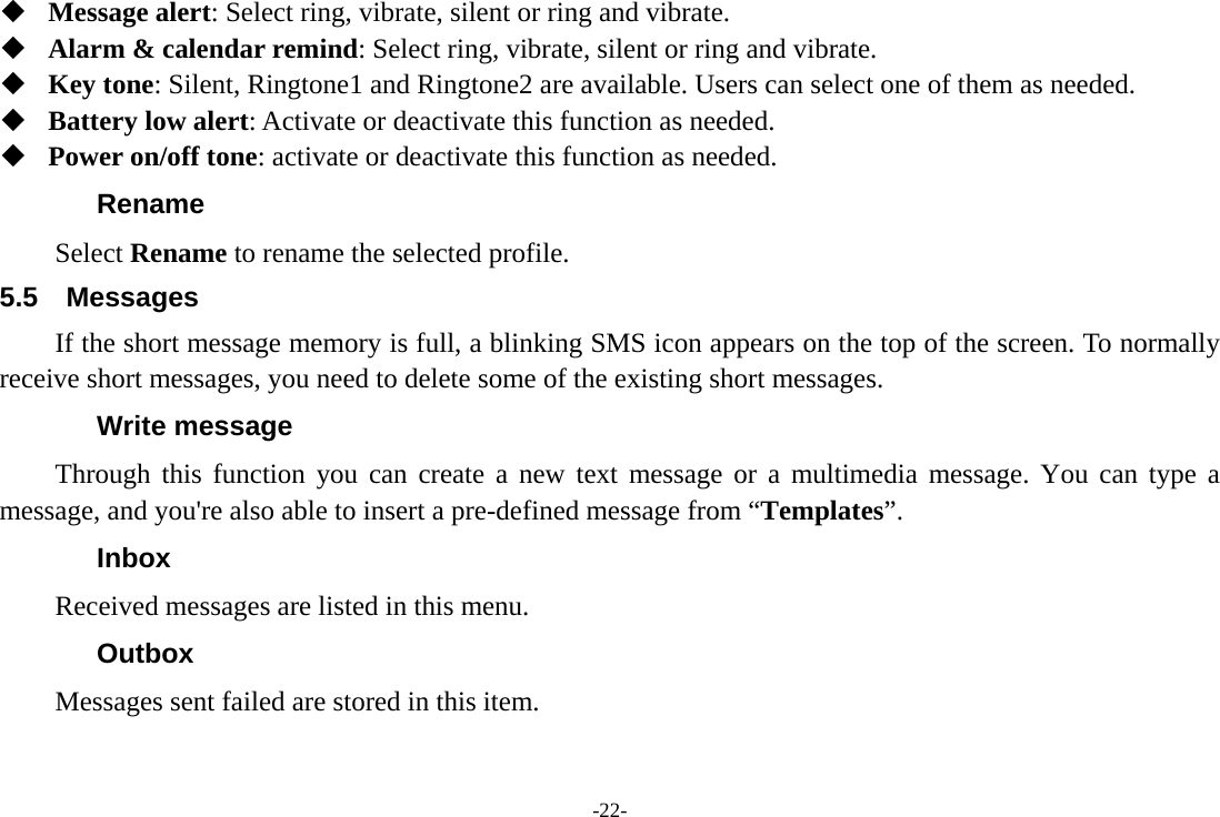 -22-  Message alert: Select ring, vibrate, silent or ring and vibrate.  Alarm &amp; calendar remind: Select ring, vibrate, silent or ring and vibrate.  Key tone: Silent, Ringtone1 and Ringtone2 are available. Users can select one of them as needed.  Battery low alert: Activate or deactivate this function as needed.  Power on/off tone: activate or deactivate this function as needed. Rename Select Rename to rename the selected profile. 5.5 Messages If the short message memory is full, a blinking SMS icon appears on the top of the screen. To normally receive short messages, you need to delete some of the existing short messages. Write message Through this function you can create a new text message or a multimedia message. You can type a message, and you're also able to insert a pre-defined message from &ldquo;Templates&rdquo;. Inbox Received messages are listed in this menu.   Outbox Messages sent failed are stored in this item.   