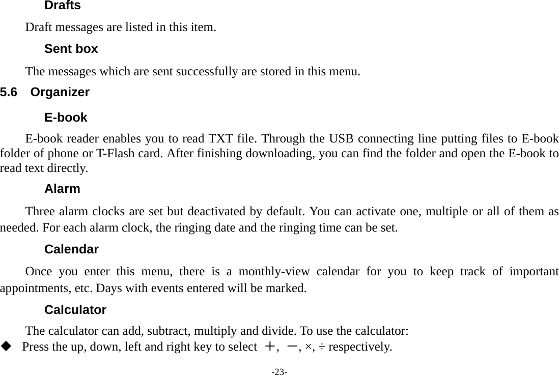 -23- Drafts Draft messages are listed in this item. Sent box The messages which are sent successfully are stored in this menu. 5.6 Organizer E-book E-book reader enables you to read TXT file. Through the USB connecting line putting files to E-book folder of phone or T-Flash card. After finishing downloading, you can find the folder and open the E-book to read text directly. Alarm Three alarm clocks are set but deactivated by default. You can activate one, multiple or all of them as needed. For each alarm clock, the ringing date and the ringing time can be set.   Calendar Once you enter this menu, there is a monthly-view calendar for you to keep track of important appointments, etc. Days with events entered will be marked. Calculator The calculator can add, subtract, multiply and divide. To use the calculator:    Press the up, down, left and right key to select  ＋,  －, &times;, &divide; respectively. 