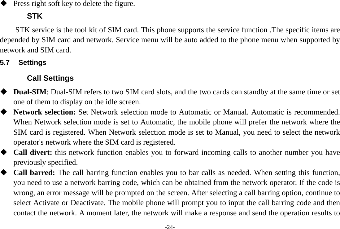 -24-  Press right soft key to delete the figure. STK STK service is the tool kit of SIM card. This phone supports the service function .The specific items are depended by SIM card and network. Service menu will be auto added to the phone menu when supported by network and SIM card. 5.7 Settings Call Settings  Dual-SIM: Dual-SIM refers to two SIM card slots, and the two cards can standby at the same time or set one of them to display on the idle screen.  Network selection: Set Network selection mode to Automatic or Manual. Automatic is recommended. When Network selection mode is set to Automatic, the mobile phone will prefer the network where the SIM card is registered. When Network selection mode is set to Manual, you need to select the network operator's network where the SIM card is registered.  Call divert: this network function enables you to forward incoming calls to another number you have previously specified.  Call barred: The call barring function enables you to bar calls as needed. When setting this function, you need to use a network barring code, which can be obtained from the network operator. If the code is wrong, an error message will be prompted on the screen. After selecting a call barring option, continue to select Activate or Deactivate. The mobile phone will prompt you to input the call barring code and then contact the network. A moment later, the network will make a response and send the operation results to 