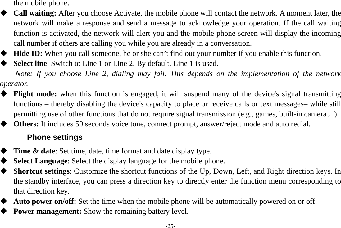 -25- the mobile phone.  Call waiting: After you choose Activate, the mobile phone will contact the network. A moment later, the network will make a response and send a message to acknowledge your operation. If the call waiting function is activated, the network will alert you and the mobile phone screen will display the incoming call number if others are calling you while you are already in a conversation.  Hide ID: When you call someone, he or she can&rsquo;t find out your number if you enable this function.  Select line: Switch to Line 1 or Line 2. By default, Line 1 is used. Note: If you choose Line 2, dialing may fail. This depends on the implementation of the network operator.  Flight mode: when this function is engaged, it will suspend many of the device's signal transmitting functions &ndash; thereby disabling the device's capacity to place or receive calls or text messages&ndash; while still permitting use of other functions that do not require signal transmission (e.g., games, built-in camera。)   Others: It includes 50 seconds voice tone, connect prompt, answer/reject mode and auto redial. Phone settings  Time &amp; date: Set time, date, time format and date display type.  Select Language: Select the display language for the mobile phone.  Shortcut settings: Customize the shortcut functions of the Up, Down, Left, and Right direction keys. In the standby interface, you can press a direction key to directly enter the function menu corresponding to that direction key.    Auto power on/off: Set the time when the mobile phone will be automatically powered on or off.  Power management: Show the remaining battery level. 