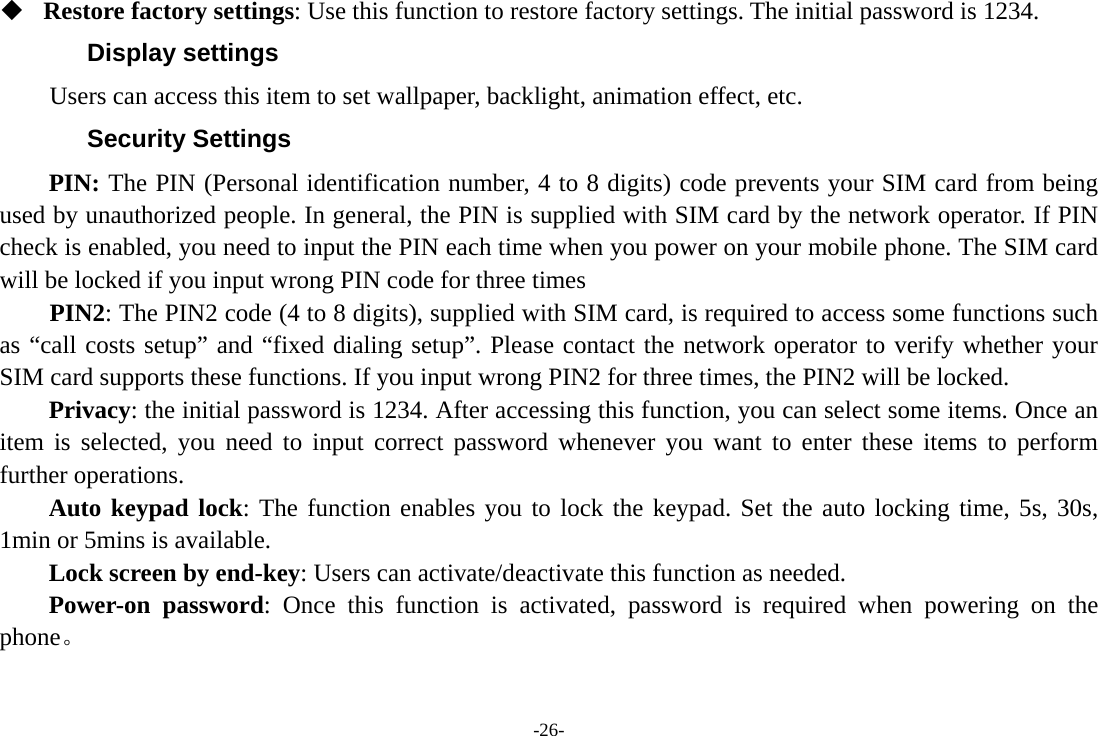-26-  Restore factory settings: Use this function to restore factory settings. The initial password is 1234. Display settings Users can access this item to set wallpaper, backlight, animation effect, etc. Security Settings PIN: The PIN (Personal identification number, 4 to 8 digits) code prevents your SIM card from being used by unauthorized people. In general, the PIN is supplied with SIM card by the network operator. If PIN check is enabled, you need to input the PIN each time when you power on your mobile phone. The SIM card will be locked if you input wrong PIN code for three times     PIN2: The PIN2 code (4 to 8 digits), supplied with SIM card, is required to access some functions such as &ldquo;call costs setup&rdquo; and &ldquo;fixed dialing setup&rdquo;. Please contact the network operator to verify whether your SIM card supports these functions. If you input wrong PIN2 for three times, the PIN2 will be locked. Privacy: the initial password is 1234. After accessing this function, you can select some items. Once an item is selected, you need to input correct password whenever you want to enter these items to perform further operations.   Auto keypad lock: The function enables you to lock the keypad. Set the auto locking time, 5s, 30s, 1min or 5mins is available. Lock screen by end-key: Users can activate/deactivate this function as needed. Power-on password: Once this function is activated, password is required when powering on the phone。 