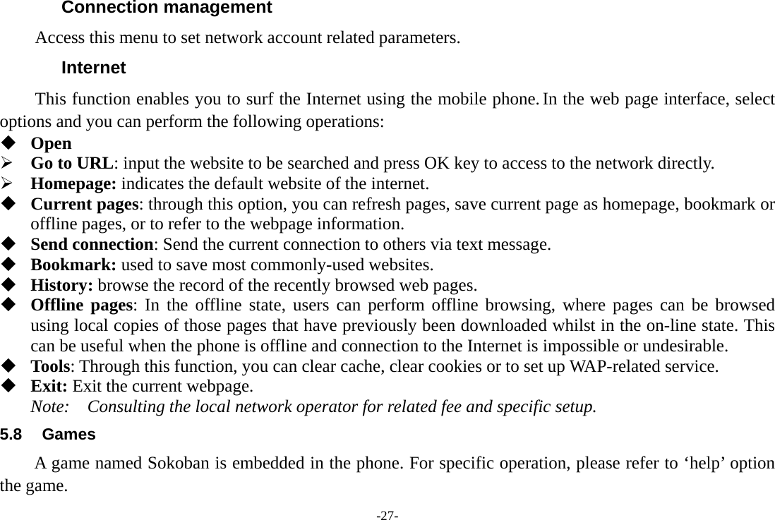 -27- Connection management Access this menu to set network account related parameters. Internet This function enables you to surf the Internet using the mobile phone. In the web page interface, select options and you can perform the following operations:    Open &frac34; Go to URL: input the website to be searched and press OK key to access to the network directly. &frac34; Homepage: indicates the default website of the internet.  Current pages: through this option, you can refresh pages, save current page as homepage, bookmark or offline pages, or to refer to the webpage information.  Send connection: Send the current connection to others via text message.  Bookmark: used to save most commonly-used websites.  History: browse the record of the recently browsed web pages.  Offline pages: In the offline state, users can perform offline browsing, where pages can be browsed using local copies of those pages that have previously been downloaded whilst in the on-line state. This can be useful when the phone is offline and connection to the Internet is impossible or undesirable.  Tools: Through this function, you can clear cache, clear cookies or to set up WAP-related service.  Exit: Exit the current webpage. Note:  Consulting the local network operator for related fee and specific setup. 5.8 Games A game named Sokoban is embedded in the phone. For specific operation, please refer to &lsquo;help&rsquo; option the game. 