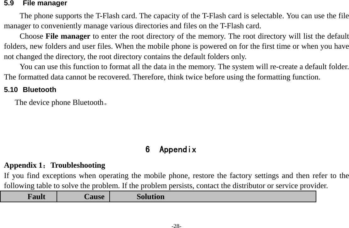 -28- 5.9 File manager The phone supports the T-Flash card. The capacity of the T-Flash card is selectable. You can use the file manager to conveniently manage various directories and files on the T-Flash card. Choose File manager to enter the root directory of the memory. The root directory will list the default folders, new folders and user files. When the mobile phone is powered on for the first time or when you have not changed the directory, the root directory contains the default folders only. You can use this function to format all the data in the memory. The system will re-create a default folder. The formatted data cannot be recovered. Therefore, think twice before using the formatting function. 5.10 Bluetooth     The device phone Bluetooth。    6 Appendix Appendix 1：Troubleshooting If you find exceptions when operating the mobile phone, restore the factory settings and then refer to the following table to solve the problem. If the problem persists, contact the distributor or service provider. Fault  Cause  Solution 
