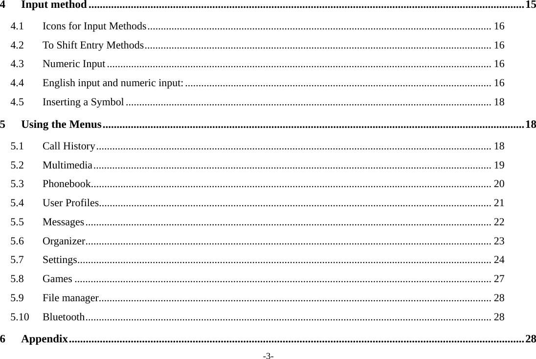 -3- 4Input method ........................................................................................................................................................... 154.1Icons for Input Methods ................................................................................................................................ 164.2To Shift Entry Methods ................................................................................................................................. 164.3Numeric Input ............................................................................................................................................... 164.4English input and numeric input: .................................................................................................................. 164.5Inserting a Symbol ........................................................................................................................................ 185Using the Menus ...................................................................................................................................................... 185.1Call History ................................................................................................................................................... 185.2Multimedia .................................................................................................................................................... 195.3Phonebook..................................................................................................................................................... 205.4User Profiles.................................................................................................................................................. 215.5Messages ....................................................................................................................................................... 225.6Organizer ....................................................................................................................................................... 235.7Settings .......................................................................................................................................................... 245.8Games ........................................................................................................................................................... 275.9File manager .................................................................................................................................................. 285.10Bluetooth ....................................................................................................................................................... 286Appendix .................................................................................................................................................................. 28