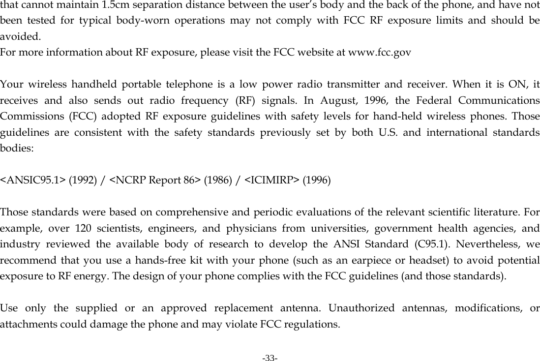 -33- that cannot maintain 1.5cm separation distance between the user&rsquo;s body and the back of the phone, and have not been tested for typical body-worn operations may not comply with FCC RF exposure limits and should be avoided. For more information about RF exposure, please visit the FCC website at www.fcc.gov  Your wireless handheld portable telephone is a low power radio transmitter and receiver. When it is ON, it receives and also sends out radio frequency (RF) signals. In August, 1996, the Federal Communications Commissions (FCC) adopted RF exposure guidelines with safety levels for hand-held wireless phones. Those guidelines are consistent with the safety standards previously set by both U.S. and international standards bodies:  <ANSIC95.1> (1992) / <NCRP Report 86> (1986) / <ICIMIRP> (1996)  Those standards were based on comprehensive and periodic evaluations of the relevant scientific literature. For example, over 120 scientists, engineers, and physicians from universities, government health agencies, and industry reviewed the available body of research to develop the ANSI Standard (C95.1). Nevertheless, we recommend that you use a hands-free kit with your phone (such as an earpiece or headset) to avoid potential exposure to RF energy. The design of your phone complies with the FCC guidelines (and those standards).  Use only the supplied or an approved replacement antenna. Unauthorized antennas, modifications, or attachments could damage the phone and may violate FCC regulations.    