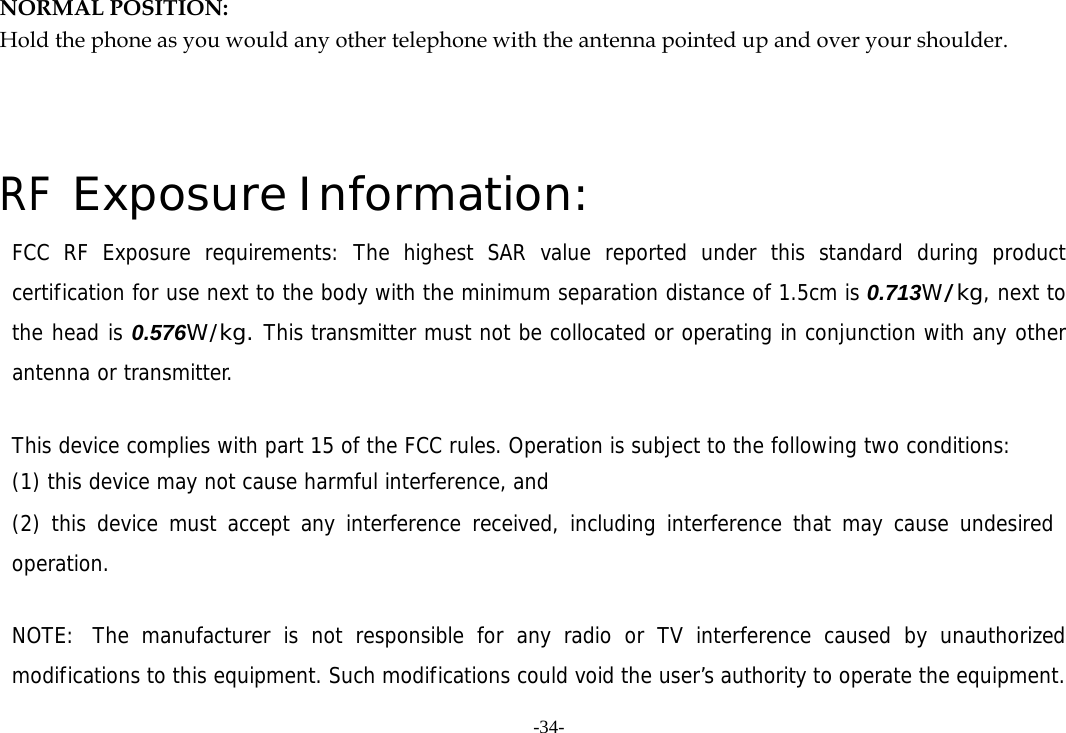 -34- NORMAL POSITION:   Hold the phone as you would any other telephone with the antenna pointed up and over your shoulder.   RF Exposure Information: FCC RF Exposure requirements: The highest SAR value reported under this standard during product certification for use next to the body with the minimum separation distance of 1.5cm is 0.713W/kg, next to the head is 0.576W/kg. This transmitter must not be collocated or operating in conjunction with any other antenna or transmitter.   This device complies with part 15 of the FCC rules. Operation is subject to the following two conditions: (1) this device may not cause harmful interference, and (2) this device must accept any interference received, including interference that may cause undesired operation.   NOTE:  The manufacturer is not responsible for any radio or TV interference caused by unauthorized modifications to this equipment. Such modifications could void the user&rsquo;s authority to operate the equipment. 