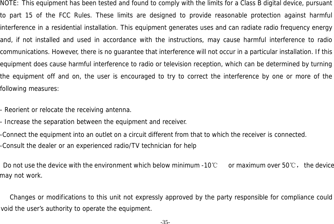 -35- NOTE: This equipment has been tested and found to comply with the limits for a Class B digital device, pursuant to part 15 of the FCC Rules. These limits are designed to provide reasonable protection against harmful interference in a residential installation. This equipment generates uses and can radiate radio frequency energy and, if not installed and used in accordance with the instructions, may cause harmful interference to radio communications. However, there is no guarantee that interference will not occur in a particular installation. If this equipment does cause harmful interference to radio or television reception, which can be determined by turning the equipment off and on, the user is encouraged to try to correct the interference by one or more of the following measures:   - Reorient or relocate the receiving antenna. - Increase the separation between the equipment and receiver. -Connect the equipment into an outlet on a circuit different from that to which the receiver is connected. -Consult the dealer or an experienced radio/TV technician for help      Do not use the device with the environment which below minimum -10℃   or maximum over 50℃， the device  may not work.        Changes or modifications to this unit not expressly approved by the party responsible for compliance could void the user&rsquo;s authority to operate the equipment. 
