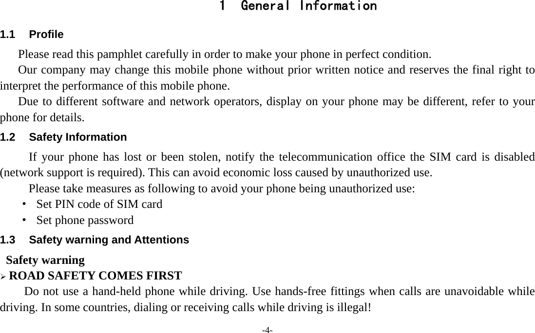 -4-  1 General Information 1.1 Profile    Please read this pamphlet carefully in order to make your phone in perfect condition.       Our company may change this mobile phone without prior written notice and reserves the final right to interpret the performance of this mobile phone.    Due to different software and network operators, display on your phone may be different, refer to your phone for details. 1.2 Safety Information  If your phone has lost or been stolen, notify the telecommunication office the SIM card is disabled (network support is required). This can avoid economic loss caused by unauthorized use. Please take measures as following to avoid your phone being unauthorized use: &middot;  Set PIN code of SIM card &middot;  Set phone password 1.3  Safety warning and Attentions  Safety warning &frac34; ROAD SAFETY COMES FIRST Do not use a hand-held phone while driving. Use hands-free fittings when calls are unavoidable while driving. In some countries, dialing or receiving calls while driving is illegal! 