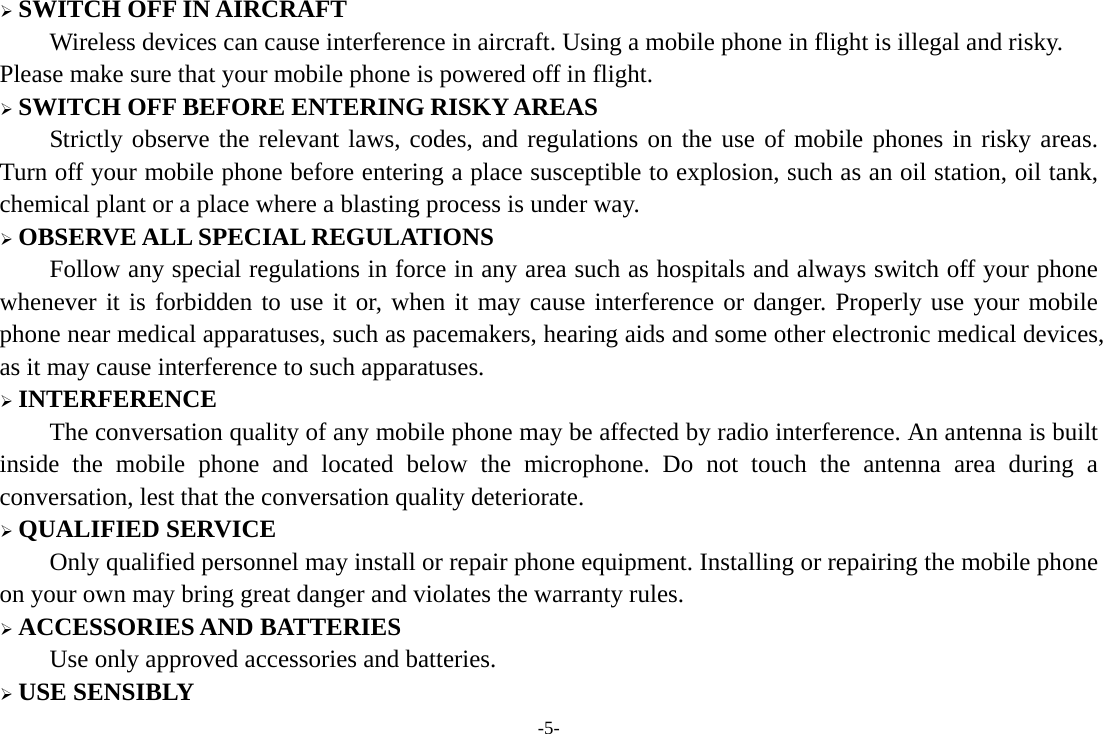 -5- &frac34; SWITCH OFF IN AIRCRAFT Wireless devices can cause interference in aircraft. Using a mobile phone in flight is illegal and risky.     Please make sure that your mobile phone is powered off in flight. &frac34; SWITCH OFF BEFORE ENTERING RISKY AREAS Strictly observe the relevant laws, codes, and regulations on the use of mobile phones in risky areas. Turn off your mobile phone before entering a place susceptible to explosion, such as an oil station, oil tank, chemical plant or a place where a blasting process is under way. &frac34; OBSERVE ALL SPECIAL REGULATIONS Follow any special regulations in force in any area such as hospitals and always switch off your phone whenever it is forbidden to use it or, when it may cause interference or danger. Properly use your mobile phone near medical apparatuses, such as pacemakers, hearing aids and some other electronic medical devices, as it may cause interference to such apparatuses. &frac34; INTERFERENCE The conversation quality of any mobile phone may be affected by radio interference. An antenna is built inside the mobile phone and located below the microphone. Do not touch the antenna area during a conversation, lest that the conversation quality deteriorate. &frac34; QUALIFIED SERVICE Only qualified personnel may install or repair phone equipment. Installing or repairing the mobile phone on your own may bring great danger and violates the warranty rules. &frac34; ACCESSORIES AND BATTERIES Use only approved accessories and batteries. &frac34; USE SENSIBLY 