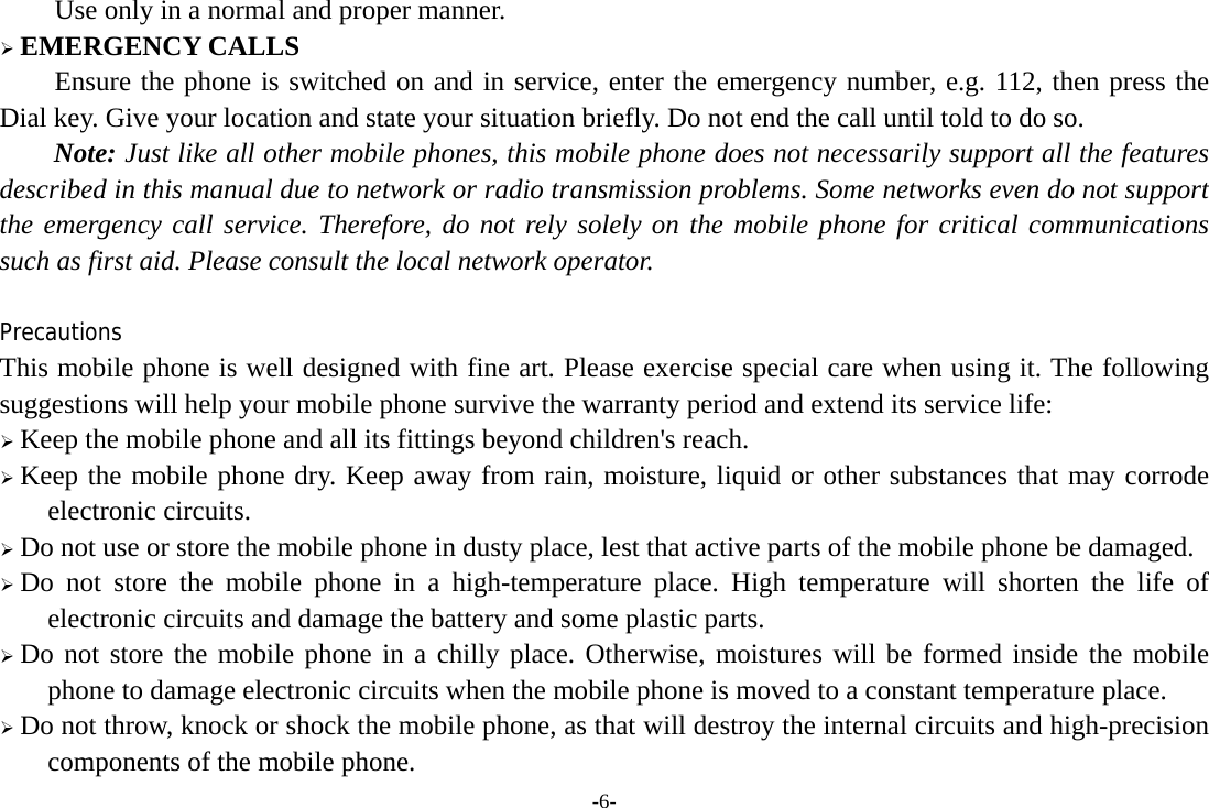 -6- Use only in a normal and proper manner. &frac34; EMERGENCY CALLS Ensure the phone is switched on and in service, enter the emergency number, e.g. 112, then press the Dial key. Give your location and state your situation briefly. Do not end the call until told to do so. Note: Just like all other mobile phones, this mobile phone does not necessarily support all the features described in this manual due to network or radio transmission problems. Some networks even do not support the emergency call service. Therefore, do not rely solely on the mobile phone for critical communications such as first aid. Please consult the local network operator.  Precautions This mobile phone is well designed with fine art. Please exercise special care when using it. The following suggestions will help your mobile phone survive the warranty period and extend its service life: &frac34; Keep the mobile phone and all its fittings beyond children's reach. &frac34; Keep the mobile phone dry. Keep away from rain, moisture, liquid or other substances that may corrode electronic circuits. &frac34; Do not use or store the mobile phone in dusty place, lest that active parts of the mobile phone be damaged. &frac34; Do not store the mobile phone in a high-temperature place. High temperature will shorten the life of electronic circuits and damage the battery and some plastic parts. &frac34; Do not store the mobile phone in a chilly place. Otherwise, moistures will be formed inside the mobile phone to damage electronic circuits when the mobile phone is moved to a constant temperature place. &frac34; Do not throw, knock or shock the mobile phone, as that will destroy the internal circuits and high-precision components of the mobile phone. 