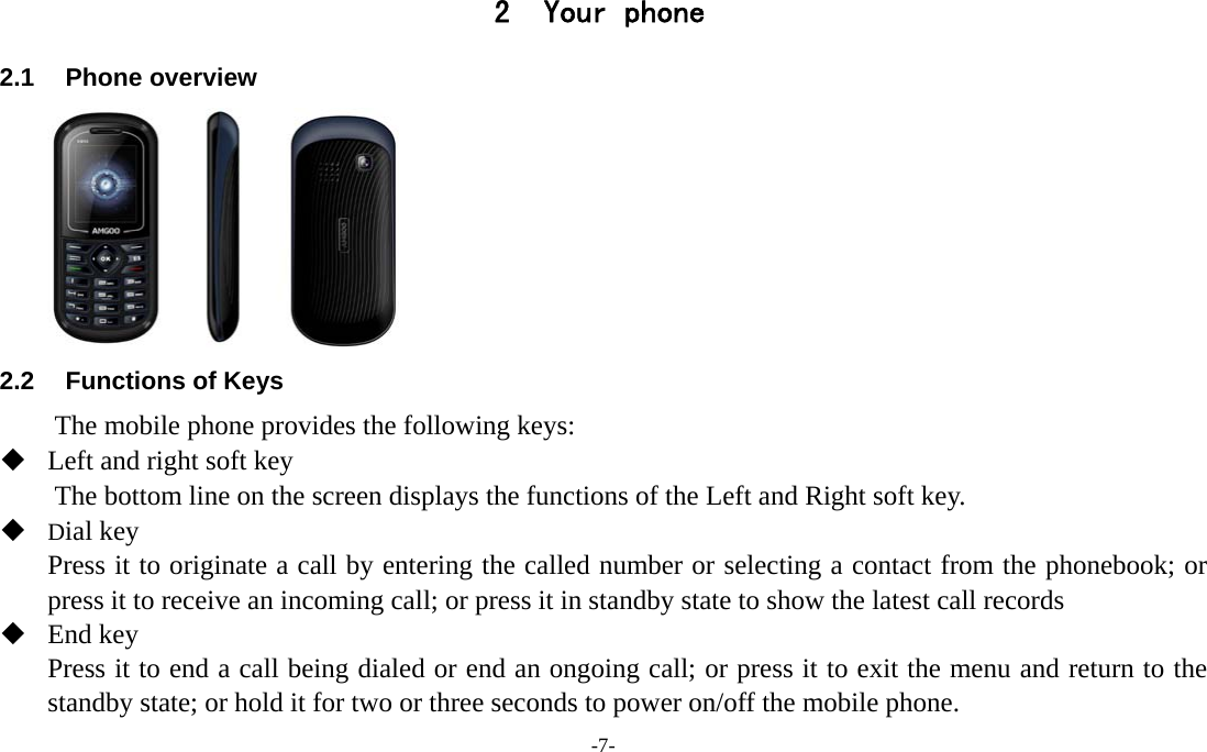 -7-  2 Your phone 2.1 Phone overview       2.2  Functions of Keys The mobile phone provides the following keys:  Left and right soft key The bottom line on the screen displays the functions of the Left and Right soft key.    Dial key Press it to originate a call by entering the called number or selecting a contact from the phonebook; or press it to receive an incoming call; or press it in standby state to show the latest call records  End key Press it to end a call being dialed or end an ongoing call; or press it to exit the menu and return to the standby state; or hold it for two or three seconds to power on/off the mobile phone. 