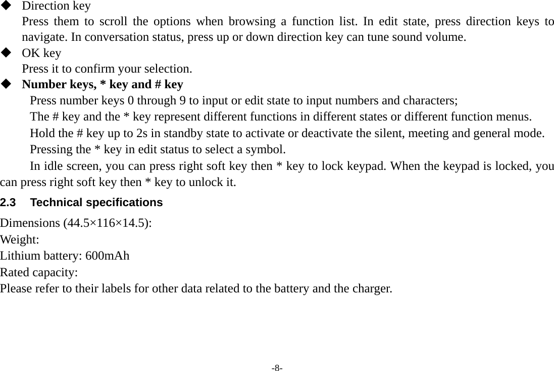 -8-  Direction key Press them to scroll the options when browsing a function list. In edit state, press direction keys to navigate. In conversation status, press up or down direction key can tune sound volume.  OK key Press it to confirm your selection.    Number keys, * key and # key Press number keys 0 through 9 to input or edit state to input numbers and characters;   The # key and the * key represent different functions in different states or different function menus. Hold the # key up to 2s in standby state to activate or deactivate the silent, meeting and general mode.   Pressing the * key in edit status to select a symbol.   In idle screen, you can press right soft key then * key to lock keypad. When the keypad is locked, you can press right soft key then * key to unlock it. 2.3 Technical specifications Dimensions (44.5&times;116&times;14.5): Weight: Lithium battery: 600mAh Rated capacity:   Please refer to their labels for other data related to the battery and the charger.  