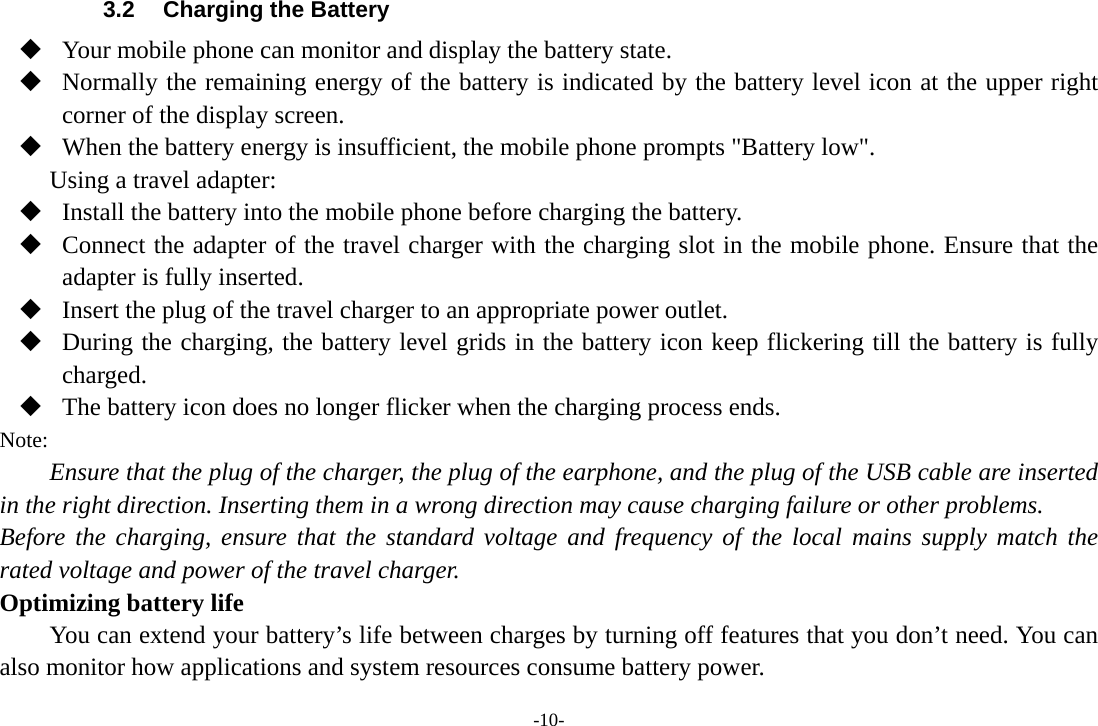 -10- 3.2  Charging the Battery  Your mobile phone can monitor and display the battery state.  Normally the remaining energy of the battery is indicated by the battery level icon at the upper right corner of the display screen.  When the battery energy is insufficient, the mobile phone prompts "Battery low".   Using a travel adapter:  Install the battery into the mobile phone before charging the battery.  Connect the adapter of the travel charger with the charging slot in the mobile phone. Ensure that the adapter is fully inserted.  Insert the plug of the travel charger to an appropriate power outlet.  During the charging, the battery level grids in the battery icon keep flickering till the battery is fully charged.  The battery icon does no longer flicker when the charging process ends. Note: Ensure that the plug of the charger, the plug of the earphone, and the plug of the USB cable are inserted in the right direction. Inserting them in a wrong direction may cause charging failure or other problems. Before the charging, ensure that the standard voltage and frequency of the local mains supply match the rated voltage and power of the travel charger. Optimizing battery life You can extend your battery&rsquo;s life between charges by turning off features that you don&rsquo;t need. You can also monitor how applications and system resources consume battery power.   