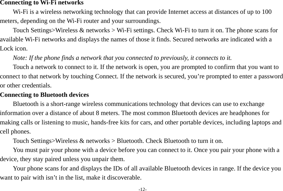 -12- Connecting to Wi-Fi networks Wi-Fi is a wireless networking technology that can provide Internet access at distances of up to 100 meters, depending on the Wi-Fi router and your surroundings.   Touch Settings>Wireless &amp; networks > Wi-Fi settings. Check Wi-Fi to turn it on. The phone scans for available Wi-Fi networks and displays the names of those it finds. Secured networks are indicated with a Lock icon.   Note: If the phone finds a network that you connected to previously, it connects to it. Touch a network to connect to it. If the network is open, you are prompted to confirm that you want to connect to that network by touching Connect. If the network is secured, you&rsquo;re prompted to enter a password or other credentials. Connecting to Bluetooth devices Bluetooth is a short-range wireless communications technology that devices can use to exchange information over a distance of about 8 meters. The most common Bluetooth devices are headphones for making calls or listening to music, hands-free kits for cars, and other portable devices, including laptops and cell phones.       Touch Settings>Wireless &amp; networks > Bluetooth. Check Bluetooth to turn it on.         You must pair your phone with a device before you can connect to it. Once you pair your phone with a device, they stay paired unless you unpair them.         Your phone scans for and displays the IDs of all available Bluetooth devices in range. If the device you want to pair with isn&rsquo;t in the list, make it discoverable.   